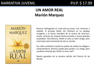 NARRATIVA JUVENIL P.V.P. $ 17.99
UN AMOR REAL
Marión Marquez
Brianna Collingwood es unait girl,una joven rica, hermosa y
rebelde. El príncipe Alioth van Helmont es un playboy
arrogante y el futuro heredero de la corona de Sourmun.
Juntos, recorren las mejores fiestas privadas y causan grandes
escándalos. Para Brianna, Alioth es solo un buen amigo, pero
el príncipe está enamorado de ella en secreto.
Sus vidas cambiarán cuando los padres de ambos los obligan a
comprometerse. Brianna acepta para ayudar a su amigo, pero
¿acabará sintiendo por Alioth un amor real?
Novela ganadora de la primera edición del Premio Oz de
Novela
 