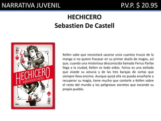 NARRATIVA JUVENIL P.V.P. $ 20.95
HECHICERO
Sebastien De Castell
Kellen sabe que necesitará sacarse unos cuantos trucos de la
manga si no quiere fracasar en su primer duelo de magos, así
que, cuando una misteriosa desconocida llamada Ferius Parfax
llega a la ciudad, Kellen es todo oídos. Ferius es una exiliada
que vivede su astucia y de las tres barajas de cartas que
siempre lleva encima. Aunque quizá ella no pueda enseñarle a
recuperar su magia, tiene mucho que contarle a Kellen sobre
el resto del mundo y los peligrosos secretos que esconde su
propio pueblo.
 
