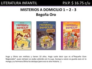 LITERATURA INFANTIL P.V.P. $ 16.75 c/u
MISTERIOS A DOMICILIO 1 – 2 - 3
Begoña Oro
Hugo y Olivia son mellizos y tienen 10 años. Hugo suele decir que es el"Pequeño Gran
Negociador", pues siempre se acaba saliendo con la suya. Aunque a veces se guarda ases en la
manga y su hermana Olivia los destapa (pero eso es otra historia...).
 