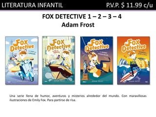 LITERATURA INFANTIL P.V.P. $ 11.99 c/u
FOX DETECTIVE 1 – 2 – 3 – 4
Adam Frost
Una serie llena de humor, aventuras y misterios alrededor del mundo. Con maravillosas
ilustraciones de Emily Fox. Para partirse de risa.
 