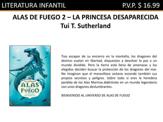 LITERATURA INFANTIL P.V.P. $ 16.99
ALAS DE FUEGO 2 – LA PRINCESA DESAPARECIDA
Tui T. Sutherland
Tras escapar de su encierro en la montaña, los dragones del
destino vuelan en libertad, dispuestos a devolver la paz a un
mundo dividido. Pero la tierra está llena de amenazas y los
elegidos deciden buscar la protección de los dragones del mar.
No imaginan que el maravilloso océano esconde también sus
propios secretos y peligros. Sobre todo si eres la heredera
perdida de los Alas Marinas…Adéntrate en un mundo legendario
con unos dragones deslumbrantes.
BIENVENIDO AL UNIVERSO DE ALAS DE FUEGO
 