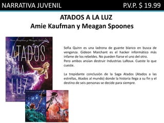 NARRATIVA JUVENIL P.V.P. $ 19.99
ATADOS A LA LUZ
Amie Kaufman y Meagan Spoones
Sofia Quinn es una ladrona de guante blanco en busca de
venganza. Gideon Marchant es el hacker informático más
infame de los rebeldes. No pueden fiarse el uno del otro.
Pero ambos ansían destruir Industrias LaRoux. Cueste lo que
cueste.
La trepidante conclusión de la Saga Atados (Atados a las
estrellas, Atados al mundo) donde la historia llega a su fin y el
destino de seis personas se decide para siempre.
 