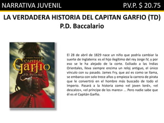 NARRATIVA JUVENIL P.V.P. $ 20.75
LA VERDADERA HISTORIA DEL CAPITAN GARFIO (TD)
P.D. Baccalario
El 28 de abril de 1829 nace un niño que podría cambiar la
suerte de Inglaterra: es el hijo ilegítimo del rey Jorge IV, y por
eso se le ha alejado de la corte. Exiliado a las Indias
Orientales, lleva siempre encima un reloj antiguo, el único
vínculo con su pasado. James Fry, que así es como se llama,
se embarca con solo trece años y empieza la carrera de pirata
que le convertirá en el hombre más buscado de todo el
Imperio. Pasará a la historia como «el joven lord», «el
descalzo», «el príncipe de los mares» ... Pero nadie sabe que
él es el Capitán Garfio.
 