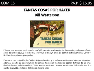 COMICS P.V.P. $ 15.95
TANTAS COSAS POR HACER
Bill Watterson
Primero una aventura en el espacio con Spiff, después una invasión de dinosaurios, emboscar a Susie
antes del almuerzo, y, por la noche, sobrevivir a Rosalyn antes de dormir; definitivamente, Calvin y
Hobbes tienen días muy ocupados.
En esta octava colección de Calvin y Hobbes las risas y la reflexión están como siempre presentes.
Además, a partir de este volumen de formato horizontal, los lectores podrán disfrutar de las tiras
dominicales con todos sus colores. Tanto lectores veteranos como recién iniciados disfrutarán esta tira
que ha cautivado a millones de lectores durante años.
 