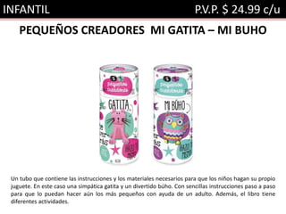 INFANTIL P.V.P. $ 24.99 c/u
PEQUEÑOS CREADORES MI GATITA – MI BUHO
Un tubo que contiene las instrucciones y los materiales necesarios para que los niños hagan su propio
juguete. En este caso una simpática gatita y un divertido búho. Con sencillas instrucciones paso a paso
para que lo puedan hacer aún los más pequeños con ayuda de un adulto. Además, el libro tiene
diferentes actividades.
 