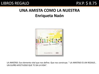 LIBROS REGALO P.V.P. $ 8.75
UNA AMISTA COMO LA NUESTRA
Enriqueta Naón
LA AMISTAD. Ese elemento vital que nos define. Que nos construye. " LA AMISTAD ES UN REGALO ,
UN GUIÑO AFECTUOSO QUE TE DA LA VIDA".
 