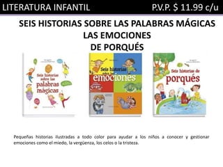 LITERATURA INFANTIL P.V.P. $ 11.99 c/u
SEIS HISTORIAS SOBRE LAS PALABRAS MÁGICAS
LAS EMOCIONES
DE PORQUÉS
Pequeñas historias ilustradas a todo color para ayudar a los niños a conocer y gestionar
emociones como el miedo, la vergüenza, los celos o la tristeza.
 
