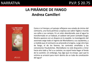 NARRATIVA P.V.P. $ 20.75
LA PIRÁMIDE DE FANGO
Andrea Camilleri
Como si el tiempo y el paisaje reflejaran ese estado de ánimo del
comisario, una lluvia pertinaz y copiosa cae sobre Vigàta e inunda
sus calles y sus campos. En un solar abandonado, que el agua ha
transformado en un lodazal, el cadáver del joven contable Giugiù
Nicotra aparece con un disparo en la espalda. La investigación del
asesinato exige todo el ingenio de Montalbano y sus ayudantes, y
a medida que el comisario va aclarando el enigma, surge otro tipo
de fango, el de los favores, las contratas amañadas y las
concesiones fraudulentas. Montalbano no está dispuesto a mirar
hacia otro lado y, fiel a su carácter, no cejará hasta llegar al fondo
de la cuestión; sin embargo, hay algo que no encaja: ¿por qué la
víctima se arrastró para morir dentro de un tubo de canalización
del agua?
 