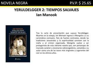 NOVELA NEGRA P.V.P. $ 25.65
YERULDELGGER 2: TIEMPOS SALVAJES
Ian Manook
Tras la carta de presentación que supuso Yeruldelgger.
Muertos en la estepa, Ian Manook regresa a Mongolia y a su
carismático comisario. País de fuertes contrastes, donde las
tradiciones ancestrales y la espiritualidad conviven con la
mafia y el crimen organizado, Mongolia vuelve a ser
protagonista de esta vibrante novela que, con personajes de
marcado carácter y escenarios sobrecogedores, consolida a su
autor como una de las voces más originales y sugerentes del
noir en los últimos años.
 