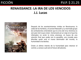 FICCIÓN P.V.P. $ 21.25
RENAISSANCE: LA IRA DE LOS VENCIDOS
J.J. Lucas
Después de los acontecimientos vividos en Renaissance, la
caída de los hombres, el coronel Newseth y su mermado grupo
de combatientes entenderán que la crisis del virus Verónica es
aún peor de lo que creían. Comenzará así un viaje en el que los
infectados no serán la única amenaza, en busca de una
solución final que acabe con la pesadilla, una cruzada para
dilucidar quién será el nuevo dominador del mundo, la
humanidad o las bestias.
Únete al último intento de la humanidad para retomar el
control, y conoce cuál será el futuro del planeta.
 