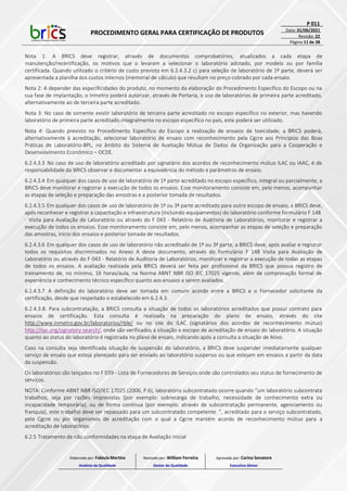 PROCEDIMENTO GERAL PARA CERTIFICAÇÃO DE PRODUTOS
P 011
Data: 01/06/2021
Revisão: 22
Página 11 de 38
Nota 1: A BRICS deve registrar, através de documentos comprobatórios, atualizados a cada etapa de
manutenção/recertificação, os motivos que o levaram a selecionar o laboratório adotado, por modelo ou por família
certificada. Quando utilizado o critério de custo previsto em 6.2.4.3.2 c) para seleção de laboratório de 1ª parte, deverá ser
apresentada a planilha dos custos internos (memorial de cálculo) que resultam no preço cobrado por cada ensaio.
Nota 2: A depender das especificidades do produto, no momento da elaboração do Procedimento Específico do Escopo ou na
sua fase de implantação, o Inmetro poderá autorizar, através de Portaria, o uso de laboratórios de primeira parte acreditado,
alternativamente ao de terceira parte acreditado.
Nota 3: No caso de somente existir laboratório de terceira parte acreditado no escopo específico no exterior, mas havendo
laboratório de primeira parte acreditado integralmente no escopo específico no país, este poderá ser utilizado.
Nota 4: Quando previsto no Procedimento Específico do Escopo a realização de ensaios de toxicidade, a BRICS poderá,
alternativamente à acreditação, selecionar laboratório de ensaio com reconhecimento pela Cgcre aos Princípios das Boas
Práticas de Laboratório-BPL, no âmbito do Sistema de Aceitação Mútua de Dados da Organização para a Cooperação e
Desenvolvimento Econômico – OCDE.
6.2.4.3.3 No caso de uso de laboratório acreditado por signatário dos acordos de reconhecimento mútuo ILAC ou IAAC, é de
responsabilidade da BRICS observar e documentar a equivalência do método e parâmetros de ensaio.
6.2.4.3.4 Em qualquer dos casos de uso de laboratório de 1ª parte acreditado no escopo específico, integral ou parcialmente, a
BRICS deve monitorar e registrar a execução de todos os ensaios. Esse monitoramento consiste em, pelo menos, acompanhar
as etapas de seleção e preparação das amostras e a posterior tomada de resultados.
6.2.4.3.5 Em qualquer dos casos de uso de laboratório de 1ª ou 3ª parte acreditado para outro escopo de ensaio, a BRICS deve,
após reconhecer e registrar a capacitação e infraestrutura (incluindo equipamentos) do laboratório conforme formulário F 148
- Visita para Avaliação de Laboratório ou através do F 043 - Relatório de Auditoria de Laboratórios, monitorar e registrar a
execução de todos os ensaios. Esse monitoramento consiste em, pelo menos, acompanhar as etapas de seleção e preparação
das amostras, início dos ensaios e posterior tomada de resultados.
6.2.4.3.6 Em qualquer dos casos de uso de laboratório não acreditado de 1ª ou 3ª parte, a BRICS deve, após avaliar e registrar
todos os requisitos discriminados no Anexo A deste documento, através do formulário F 148 Visita para Avaliação de
Laboratório ou através do F 043 - Relatório de Auditoria de Laboratórios, monitorar e registrar a execução de todas as etapas
de todos os ensaios. A avaliação realizada pela BRICS deverá ser feita por profissional da BRICS que possua registro de
treinamento de, no mínimo, 16 horas/aula, na Norma ABNT NBR ISO IEC 17025 vigente, além de comprovação formal de
experiência e conhecimento técnico específico quanto aos ensaios a serem avaliados.
6.2.4.3.7 A definição do laboratório deve ser tomada em comum acordo entre a BRICS e o Fornecedor solicitante da
certificação, desde que respeitado o estabelecido em 6.2.4.3.
6.2.4.3.8. Para subcontratação, a BRICS consulta a situação de todos os laboratórios acreditados que possui contrato para
ensaios de certificação. Esta consulta é realizada na preparação do plano de ensaio, através do site
http://www.inmetro.gov.br/laboratorios/rble/ ou no site do ILAC (signatários dos acordos de reconhecimento mútuo)
http://ilac.org/signatory-search/, onde são verificados a situação e escopo de acreditação de ensaio do laboratório. A situação
quanto ao status do laboratório é registrada no plano de ensaio, indicando após a consulta a situação de Ativo.
Caso na consulta seja identificada situação de suspensão do laboratório, a BRICS deve suspender imediatamente qualquer
serviço de ensaio que esteja planejado para ser enviado ao laboratório suspenso ou que estejam em ensaios a partir da data
da suspensão.
Os laboratórios são lançados no F 039 - Lista de Fornecedores de Serviços onde são controlados seu status de fornecimento de
serviços.
NOTA: Conforme ABNT NBR ISO/IEC 17025 (2006, P.6), laboratório subcontratado ocorre quando “um laboratório subcontrata
trabalhos, seja por razões imprevistas (por exemplo: sobrecarga de trabalho, necessidade de conhecimento extra ou
incapacidade temporária), ou de forma contínua (por exemplo: através de subcontratação permanente, agenciamento ou
franquia), este trabalho deve ser repassado para um subcontratado competente. ”, acreditado para o serviço subcontratado,
pela Cgcre ou por organismos de acreditação com o qual a Cgcre mantém acordo de reconhecimento mútuo para a
acreditação de laboratórios.
6.2.5 Tratamento de não conformidades na etapa de Avaliação Inicial
Elaborado por: Fabiula Martins
Analista da Qualidade
Revisado por: William Ferreira
Gestor da Qualidade
Aprovado por: Carina Senatore
Executivo Sênior
 