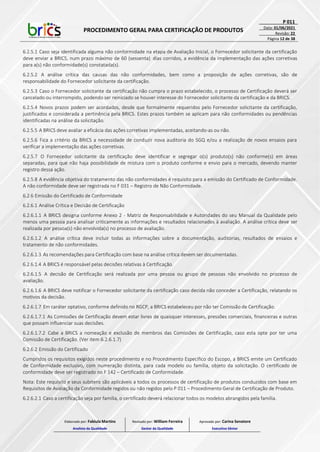 PROCEDIMENTO GERAL PARA CERTIFICAÇÃO DE PRODUTOS
P 011
Data: 01/06/2021
Revisão: 22
Página 12 de 38
6.2.5.1 Caso seja identificada alguma não conformidade na etapa de Avaliação Inicial, o Fornecedor solicitante da certificação
deve enviar a BRICS, num prazo máximo de 60 (sessenta) dias corridos, a evidência da implementação das ações corretivas
para a(s) não conformidade(s) constatada(s).
6.2.5.2 A análise crítica das causas das não conformidades, bem como a proposição de ações corretivas, são de
responsabilidade do Fornecedor solicitante da certificação.
6.2.5.3 Caso o Fornecedor solicitante da certificação não cumpra o prazo estabelecido, o processo de Certificação deverá ser
cancelado ou interrompido, podendo ser reiniciado se houver interesse do Fornecedor solicitante da certificação e da BRICS.
6.2.5.4 Novos prazos podem ser acordados, desde que formalmente requeridos pelo Fornecedor solicitante da certificação,
justificados e considerada a pertinência pela BRICS. Estes prazos também se aplicam para não conformidades ou pendências
identificadas na análise da solicitação.
6.2.5.5 A BRICS deve avaliar a eficácia das ações corretivas implementadas, aceitando-as ou não.
6.2.5.6 Fica a critério da BRICS a necessidade de conduzir nova auditoria do SGQ e/ou a realização de novos ensaios para
verificar a implementação das ações corretivas.
6.2.5.7 O Fornecedor solicitante da certificação deve identificar e segregar o(s) produto(s) não conforme(s) em áreas
separadas, para que não haja possibilidade de mistura com o produto conforme e envio para o mercado, devendo manter
registro dessa ação.
6.2.5.8 A evidência objetiva do tratamento das não conformidades é requisito para a emissão do Certificado de Conformidade.
A não conformidade deve ser registrada no F 031 – Registro de Não Conformidade.
6.2.6 Emissão do Certificado de Conformidade
6.2.6.1 Análise Crítica e Decisão de Certificação
6.2.6.1.1 A BRICS designa conforme Anexo 2 - Matriz de Responsabilidade e Autoridades do seu Manual da Qualidade pelo
menos uma pessoa para analisar criticamente as informações e resultados relacionados à avaliação. A análise crítica deve ser
realizada por pessoa(s) não envolvida(s) no processo de avaliação.
6.2.6.1.2 A análise crítica deve incluir todas as informações sobre a documentação, auditorias, resultados de ensaios e
tratamento de não conformidades.
6.2.6.1.3 As recomendações para Certificação com base na análise crítica devem ser documentadas.
6.2.6.1.4 A BRICS é responsável pelas decisões relativas à Certificação.
6.2.6.1.5 A decisão de Certificação será realizada por uma pessoa ou grupo de pessoas não envolvido no processo de
avaliação.
6.2.6.1.6 A BRICS deve notificar o Fornecedor solicitante da certificação caso decida não conceder a Certificação, relatando os
motivos da decisão.
6.2.6.1.7 Em caráter optativo, conforme definido no RGCP, a BRICS estabeleceu por não ter Comissão de Certificação.
6.2.6.1.7.1 As Comissões de Certificação devem estar livres de quaisquer interesses, pressões comerciais, financeiras e outras
que possam influenciar suas decisões.
6.2.6.1.7.2 Cabe a BRICS a nomeação e exclusão de membros das Comissões de Certificação, caso esta opte por ter uma
Comissão de Certificação. (Ver item 6.2.6.1.7)
6.2.6.2 Emissão do Certificado
Cumpridos os requisitos exigidos neste procedimento e no Procedimento Específico do Escopo, a BRICS emite um Certificado
de Conformidade exclusivo, com numeração distinta, para cada modelo ou família, objeto da solicitação. O certificado de
conformidade deve ser registrado no F 142 – Certificado de Conformidade.
Nota: Este requisito e seus subitens são aplicáveis a todos os processos de certificação de produtos conduzidos com base em
Requisitos de Avaliação da Conformidade regidos ou não regidos pelo P 011 – Procedimento Geral de Certificação de Produto.
6.2.6.2.1 Caso a certificação seja por família, o certificado deverá relacionar todos os modelos abrangidos pela família.
Elaborado por: Fabiula Martins
Analista da Qualidade
Revisado por: William Ferreira
Gestor da Qualidade
Aprovado por: Carina Senatore
Executivo Sênior
 