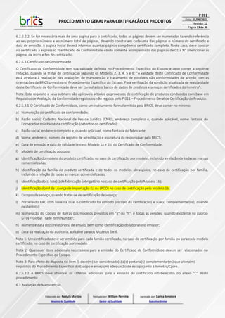 PROCEDIMENTO GERAL PARA CERTIFICAÇÃO DE PRODUTOS
P 011
Data: 01/06/2021
Revisão: 22
Página 13 de 38
6.2.6.2.2. Se for necessária mais de uma página para o certificado, todas as páginas devem ser numeradas fazendo referência
ao seu próprio número e ao número total de páginas, devendo constar em cada uma das páginas o número do certificado e
data de emissão. A página inicial deverá informar quantas páginas compõem o certificado completo. Neste caso, deve constar
no certificado a expressão “Certificado de Conformidade válido somente acompanhado das páginas de 01 a N” (mencionar as
páginas de início e fim do certificado).
6.2.6.3 Certificado de Conformidade
O Certificado da Conformidade tem sua validade definida no Procedimento Específico do Escopo e deve conter a seguinte
redação, quando se tratar de certificação segundo os Modelos 2, 3, 4, 5 e 6: “A validade deste Certificado de Conformidade
está atrelada à realização das avaliações de manutenção e tratamento de possíveis não conformidades de acordo com as
orientações da BRICS previstas no Procedimento Específico do Escopo. Para verificação da condição atualizada de regularidade
deste Certificado de Conformidade deve ser consultado o banco de dados de produtos e serviços certificados do Inmetro”.
Nota: Este requisito e seus subitens são aplicáveis a todos os processos de certificação de produtos conduzidos com base em
Requisitos de Avaliação da Conformidade regidos ou não regidos pelo P 011 – Procedimento Geral de Certificação de Produto.
6.2.6.3.1 O Certificado de Conformidade, como um instrumento formal emitido pela BRICS, deve conter no mínimo:
a) Numeração do certificado de conformidade;
b) Razão social, Cadastro Nacional de Pessoa Jurídica (CNPJ), endereço completo e, quando aplicável, nome fantasia do
Fornecedor solicitante da certificação (detentor do certificado);
c) Razão social, endereço completo e, quando aplicável, nome fantasia do fabricante;
d) Nome, endereço, número de registro de acreditação e assinatura do responsável pela BRICS;
e) Data de emissão e data de validade (exceto Modelo 1a e 1b) do Certificado de Conformidade;
f) Modelo de certificação adotado;
g) Identificação do modelo do produto certificado, no caso de certificação por modelo, incluindo a relação de todas as marcas
comercializadas;
h) Identificação da família do produto certificada e de todos os modelos abrangidos, no caso de certificação por família,
incluindo a relação de todas as marcas comercializadas;
i) Identificação do(s) lote(s) de fabricação (obrigatório no caso de certificação pelo Modelo 1b);
j) Identificação do nº da Licença de Importação (LI ou LPCO) no caso de certificação pelo Modelo 1b;
k) Escopos de serviço, quando tratar-se de certificação de serviço;
l) Portaria do RAC com base na qual o certificado foi emitido (escopo da certificação) e sua(s) complementar(es), quando
existente(s);
m) Numeração do Código de Barras dos modelos previstos em "g" ou "h", e todas as versões, quando existente no padrão
GTIN – Global Trade Item Number;
n) Número e data do(s) relatório(s) de ensaio, bem como identificação do laboratório emissor;
o) Data da realização da auditoria, aplicável para os Modelos 5 e 6.
Nota 1: Um certificado deve ser emitido para cada família certificada, no caso de certificação por família ou para cada modelo
certificado, no caso de certificação por modelo.
Nota 2: Quaisquer itens adicionais necessários para a emissão do Certificado da Conformidade devem ser relacionados no
Procedimento Específico do Escopo.
Nota 3: Para efeito do disposto no item l), deve(m) ser considerada(s) a(s) portaria(s) complementar(es) que altera(m)
requisitos do Procedimento Específico do Escopo e enseja(m) adequação de escopo junto à Inmetro/Cgcre.
6.2.6.3.2 A BRICS deve observar os critérios adicionais para a emissão do certificado estabelecidos no anexo “C” deste
procedimento.
6.3 Avaliação de Manutenção
Elaborado por: Fabiula Martins
Analista da Qualidade
Revisado por: William Ferreira
Gestor da Qualidade
Aprovado por: Carina Senatore
Executivo Sênior
 