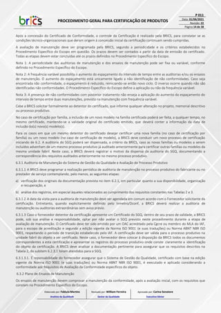 PROCEDIMENTO GERAL PARA CERTIFICAÇÃO DE PRODUTOS
P 011
Data: 01/06/2021
Revisão: 22
Página 14 de 38
Após a concessão do Certificado de Conformidade, o controle da Certificação é realizado pela BRICS, para constatar se as
condições técnico-organizacionais que deram origem à concessão inicial da certificação continuam sendo cumpridas.
A avaliação de manutenção deve ser programada pela BRICS, segundo a periodicidade e os critérios estabelecidos no
Procedimento Específico do Escopo em questão. Os prazos devem ser contados a partir da data de emissão do certificado.
Todas as etapas devem estar concluídas até os prazos definidos no Procedimento Específico do Escopo.
Nota 1: A periodicidade das auditorias de manutenção e dos ensaios de manutenção pode ser fixa ou variável, conforme
definido no Procedimento Específico do Escopo.
Nota 2: A frequência variável possibilita o aumento do espaçamento do intervalo de tempo entre as auditorias e/ou os ensaios
de manutenção. O aumento do espaçamento está unicamente ligado a não identificação de não conformidades. Caso seja
encontrada não conformidade, o espaçamento é reduzido, reiniciando-se então novo ciclo. O inverso ocorre quando não são
identificadas não conformidades. O Procedimento Específico do Escopo define a aplicação ou não da frequência variável.
Nota 3: A presença de não conformidades com posterior tratamento não enseja a aplicação do aumento do espaçamento do
intervalo de tempo entre duas manutenções, previsto na manutenção com frequência variável.
Cabe a BRICS solicitar formalmente ao detentor do certificado, que informe qualquer alteração no projeto, memorial descritivo
ou processo produtivo.
No caso de certificação por família, a inclusão de um novo modelo na família certificada poderá ser feita, a qualquer tempo, no
mesmo certificado, mantendo-se a validade original do certificado emitido, que deverá conter a informação da data de
inclusão do(s) novo(s) modelo(s).
Para os casos em que um mesmo detentor do certificado desejar certificar uma nova família (no caso de certificação por
família) ou um novo modelo (no caso de certificação de modelo), a BRICS deve conduzir um novo processo de certificação
iniciando de 6.2. A auditoria do SGQ poderá ser dispensada, a critério da BRICS, caso as novas famílias ou modelos a serem
incluídos advenham de um mesmo processo produtivo já auditado anteriormente para certificar outras famílias ou modelos da
mesma unidade fabril. Neste caso, a BRICS deverá registrar o motivo da dispensa da auditoria do SGQ, documentando a
correspondência dos requisitos auditados anteriormente no mesmo processo produtivo.
6.3.1 Auditoria de Manutenção do Sistema de Gestão da Qualidade e Avaliação do Processo Produtivo
6.3.1.1 A BRICS deve programar a realização periódica de auditoria de manutenção no processo produtivo do fabricante ou no
prestador de serviço contemplando, pelo menos, as seguintes etapas:
a) verificação dos originais da documentação prevista no item 6.2.1, em particular quanto a sua disponibilidade, organização
e recuperação, e
b) análise dos registros, em especial àqueles relacionados ao cumprimento dos requisitos constantes nas Tabelas 2 e 3.
6.3.1.2 A data da visita para a auditoria de manutenção deve ser agendada em comum acordo com o Fornecedor solicitante da
certificação. Entretanto, quando explicitamente definido pelo Inmetro/Dconf, a BRICS deverá realizar a auditoria de
manutenção ou auditorias extraordinárias sem aviso prévio.
6.3.1.3 Caso o fornecedor detentor da certificação apresente um Certificado do SGQ, dentro de seu prazo de validade, a BRICS
pode, sob sua análise e responsabilidade, optar por não avaliar o SGQ previsto neste procedimento durante a etapa de
avaliação de manutenção. O Certificado deve ter sido emitido por um OAC acreditado pela Cgcre ou membro do MLA do IAF,
para o escopo de acreditação e segundo a edição vigente da Norma ISO 9001 (e suas traduções) ou Norma ABNT NBR ISO
9001, respeitando o período de transição estabelecido pelo IAF. A certificação deve ser válida para o processo produtivo na
unidade fabril do objeto a ser certificado. Neste caso, o fornecedor deve colocar à disposição da BRICS todos os documentos
correspondentes a esta certificação e apresentar os registros do processo produtivo onde conste claramente a identificação
do objeto da certificação. A BRICS deve analisar a documentação pertinente para assegurar que os requisitos descritos na
Tabela 2, do subitem 6.2.3.1 foram atendidos para o SGQ.
6.3.1.3.1. É reponsabilidade do fornecedor assegurar que o Sistema de Gestão da Qualidade, certificado com base na edição
vigente da Norma ISO 9001 (e suas traduções) ou Norma ABNT NBR ISO 9001, é executado e aplicado considerando a
conformidade aos Requisitos de Avaliação da Conformidade específicos do objeto.
6.3.2 Plano de Ensaios de Manutenção
Os ensaios de manutenção devem comprovar a manutenção da conformidade, após a avaliação inicial, com os requisitos que
constam no Procedimento Específico do Escopo.
Elaborado por: Fabiula Martins
Analista da Qualidade
Revisado por: William Ferreira
Gestor da Qualidade
Aprovado por: Carina Senatore
Executivo Sênior
 
