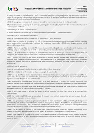 PROCEDIMENTO GERAL PARA CERTIFICAÇÃO DE PRODUTOS
P 011
Data: 01/06/2021
Revisão: 22
Página 15 de 38
Da mesma forma que na Avaliação Inicial, a BRICS é responsável por elaborar o Plano de Ensaios, que deve conter, no mínimo,
ensaios de manutenção, métodos de ensaio, amostragem, critérios de aceitação/rejeição e periodicidade, de acordo com o
estabelecido no Procedimento Específico do Escopo.
A BRICS deve exigir que nos relatórios de ensaios os laboratórios informem as incertezas de medição praticadas.
O Plano de Ensaios deve ser planejado de forma que, ao longo das manutenções, haja rodízio dos modelos da família, quando
a certificação for por família.
6.3.2.1 Definição de ensaios a serem realizados
Os ensaios devem estar de acordo com os critérios estabelecidos no subitem 6.2.4.1 deste documento.
6.3.2.2 Definição da amostragem de manutenção
Devem ser observados os critérios estabelecidos no subitem 6.2.4.2 deste documento.
6.3.2.2.1. Para os modelos de certificação 2, 4 e 5, na fase de coleta/compra de amostras, tanto para produtos nacionais,
quanto para produtos importados, para realização dos ensaios de manutenção, a BRICS deve, obrigatoriamente, coletá-
las/comprá-las no comércio.
6.3.2.2.1.1 A área de expedição da unidade fabril ou centros de distribuição podem ser considerados comércio, desde que o
produto já esteja na embalagem final de venda ao consumidor, em condições de ter a nota fiscal emitida.
6.3.2.2.1.1.1 A coleta na área de expedição da unidade fabril ou centros de distribuição pode ser realizada pela BRICS sem
aviso prévio, não podendo ser realizada durante o período de auditoria no caso de modelo 5 de certificação.
6.3.2.2.2 A coleta para realização dos ensaios de manutenção deve ser realizada pela BRICS em amostras que tenham sido
fabricadas entre a data da emissão do certificado e a primeira avaliação de manutenção. Após a coleta deverá ocorrer em
amostras do produto fabricado no intervalo entre duas manutenções sequenciais ou entre a última manutenção e a
recertificação.
6.3.2.3 Definição do laboratório
Devem ser observadas as orientações descritas no subitem 6.2.4.3 deste documento.
6.3.3 Tratamento de não conformidades na etapa de Avaliação de Manutenção
6.3.3.1 Caso seja identificada alguma não conformidade durante a avaliação de manutenção, cabe ao detentor do certificado a
análise crítica das causas das não conformidades, bem como a proposição de ações corretivas. A não conformidade deve ser
registrada no F 031 - Registro de Não Conformidade.
6.3.3.2 O detentor do certificado deve enviar a BRICS, num prazo máximo de 15 (quinze) dias corridos, o plano de ações
corretivas, que deve ter 60 (sessenta) dias corridos como prazo máximo para evidenciar a implementação das ações corretivas.
6.3.3.3 O detentor do certificado deve tomar ações de controle imediatas, na fábrica, que impeçam que o modelo/família
reprovado(a) no ensaio de manutenção seja enviado para o mercado.
6.3.3.4 A BRICS deve avaliar a eficácia das ações corretivas propostas no plano, bem como se as mesmas foram
implementadas.
6.3.3.5 Fica a critério da BRICS avaliar a necessidade de conduzir nova auditoria para verificar a implementação das ações
corretivas e/ou a realização de novos ensaios.
6.3.3.6 A não apresentação do plano de ações corretivas dentro do prazo previsto em 6.3.3.2 ou a identificação de alguma não
conformidade, sem evidências de tratamento, acarretará na suspensão imediata do Certificado de Conformidade para o
modelo/família não conforme. A BRICS deve notificar o detentor do certificado por escrito, informando que só poderá retomar
o processo de certificação quando as não conformidades encontradas forem sanadas.
6.3.3.6.1 Em se tratando de certificação por modelo, caso a não conformidade evidenciada venha a comprometer outros
modelos já certificados, a suspensão da certificação poderá ser estendida a estes modelos, a critério da BRICS.
6.3.3.6.2 Em se tratando de certificação por família, caso seja evidenciada não conformidade em um dos modelos da família, a
suspensão da certificação se aplica a todos os modelos que compõem a família e poderá ser estendida a outras famílias, a
critério da BRICS.
Elaborado por: Fabiula Martins
Analista da Qualidade
Revisado por: William Ferreira
Gestor da Qualidade
Aprovado por: Carina Senatore
Executivo Sênior
 