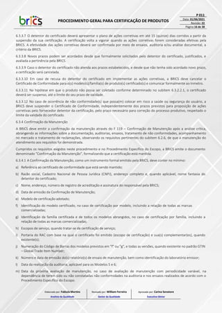 PROCEDIMENTO GERAL PARA CERTIFICAÇÃO DE PRODUTOS
P 011
Data: 01/06/2021
Revisão: 22
Página 16 de 38
6.3.3.7 O detentor do certificado deverá apresentar o plano de ações corretivas em até 15 (quinze) dias corridos a partir da
suspensão da sua certificação. A certificação volta a vigorar quando as ações corretivas forem consideradas efetivas pela
BRICS. A efetividade das ações corretivas deverá ser confirmada por meio de ensaios, auditoria e/ou análise documental, a
critério da BRICS.
6.3.3.8 Novos prazos podem ser acordados desde que formalmente solicitados pelo detentor do certificado, justificados, e
avaliada a pertinência pela BRICS.
6.3.3.9 Caso o detentor do certificado não atenda aos prazos estabelecidos, e desde que não tenha sido acordado novo prazo,
a certificação será cancelada.
6.3.3.10 Em caso de recusa do detentor do certificado em implementar as ações corretivas, a BRICS deve cancelar o
Certificado de Conformidade para o(s) modelo(s)/família(s) de produto(s) certificado(s) e comunicar formalmente ao Inmetro.
6.3.3.11 Na hipótese em que o produto não possa ser coletado conforme determinado no subitem 6.3.2.2.1, o certificado
deverá ser suspenso, até o limite do seu prazo de validade.
6.3.3.12 No caso de ocorrência de não conformidade(s) que possa(m) colocar em risco a saúde ou segurança do usuário, a
BRICS deve suspender o Certificado de Conformidade, independentemente dos prazos previstos para proposição de ações
corretivas pelo fornecedor detentor da certificação, pelo prazo necessário para correção do processo produtivo, respeitado o
limite da validade do certificado.
6.3.4 Confirmação da Manutenção
A BRICS deve emitir a confirmação da manutenção através do F 119 – Confirmação de Manutenção após a análise crítica,
abrangendo as informações sobre a documentação, auditorias, ensaios, tratamento de não conformidades, acompanhamento
no mercado e tratamento de reclamações, observando os requisitos pertinentes do subitem 6.2.6, de que a manutenção do
atendimento aos requisitos foi demonstrada.
Cumpridos os requisitos exigidos neste procedimento e no Procedimento Específico do Escopo, a BRICS emite o documento
denominado “Confirmação da Manutenção”, formalizando que a certificação está mantida.
6.3.4.1 A Confirmação da Manutenção, como um instrumento formal emitido pela BRICS, deve conter no mínimo:
a) Referência ao certificado de conformidade que está sendo mantido;
b) Razão social, Cadastro Nacional de Pessoa Jurídica (CNPJ), endereço completo e, quando aplicável, nome fantasia do
detentor do certificado;
c) Nome, endereço, número de registro de acreditação e assinatura do responsável pela BRICS;
d) Data de emissão da Confirmação de Manutenção;
e) Modelo de certificação adotado;
f) Identificação do modelo certificado, no caso de certificação por modelo, incluindo a relação de todas as marcas
comercializadas;
g) Identificação da família certificada e de todos os modelos abrangidos, no caso de certificação por família, incluindo a
relação de todas as marcas comercializadas;
h) Escopos de serviço, quando tratar-se de certificação de serviço;
i) Portaria do RAC com base na qual o certificado foi emitido (escopo de certificação) e sua(s) complementar(es), quando
existente(s);
j) Numeração do Código de Barras dos modelos previstos em "f" ou "g", e todas as versões, quando existente no padrão GTIN
– Global Trade Item Number;
k) Número e data de emissão do(s) relatório(s) de ensaio de manutenção, bem como identificação do laboratório emissor;
l) Data da realização da auditoria, aplicável para os Modelos 5 e 6;
m) Data da próxima avaliação de manutenção, no caso de avaliação de manutenção com periodicidade variável, na
dependência de terem sido ou não constatadas não conformidades na auditoria e nos ensaios realizados de acordo com o
Procedimento Específico do Escopo.
Elaborado por: Fabiula Martins
Analista da Qualidade
Revisado por: William Ferreira
Gestor da Qualidade
Aprovado por: Carina Senatore
Executivo Sênior
 