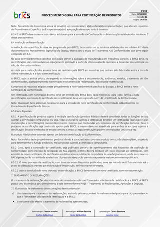 PROCEDIMENTO GERAL PARA CERTIFICAÇÃO DE PRODUTOS
P 011
Data: 01/06/2021
Revisão: 22
Página 17 de 38
Nota: Para efeito do disposto na alínea k), deve(m) ser considerada(s) a(s) portaria(s) complementar(es) que alteram requisitos
do Procedimento Específico do Escopo e enseja(m) adequação de escopo junto à Inmetro.
6.3.4.2 A BRICS deve observar os critérios adicionais para a emissão da Confirmação da Manutenção estabelecidos no Anexo C
deste procedimento.
6.4 Avaliação de Recertificação
A avaliação de recertificação deve ser programada pela BRICS, de acordo com os critérios estabelecidos no subitem 6.2 deste
documento e no Procedimento Específico do Escopo, exceto para a etapa de Tratamento Não Conformidades que deve seguir
o disposto em 6.3.
No caso do Procedimento Específico do Escopo prever a avaliação de manutenção com frequência variável, a BRICS deve, na
recertificação, dar continuidade ao espaçamento praticado a partir da última avaliação realizada, a depender da existência, ou
não, de não conformidades.
A coleta para realização dos ensaios deve ser realizada pela BRICS em amostras que tenham sido fabricadas entre a data da
última manutenção e a data da recertificação.
A BRICS, após a análise crítica, abrangendo as informações sobre a documentação, auditorias, ensaios, tratamento de não
conformidades, acompanhamento no mercado e tratamento de reclamações, decide pela recertificação.
Cumpridos os requisitos exigidos neste procedimento e no Procedimento Específico do Escopo, a BRICS emite o novo
Certificado da Conformidade.
Um certificado, com numeração distinta, deve ser emitido pela BRICS para cada modelo ou para cada família, a cada
recertificação. A emissão do certificado de recertificação deve ser registrado no F 142 - Certificado de Conformidade.
Nota: Quaisquer itens adicionais necessários para a emissão do novo Certificado da Conformidade estão descritos no
Procedimento Específico do Escopo.
6.5 Casos Especiais
6.5.1 A certificação de produto sujeito à múltipla certificação (produto híbrido) deverá considerar todas as funções de uso
sujeitas à certificação compulsória, ou seja, todas as funções sujeitas à certificação deverão ser certificadas (avaliação inicial,
manutenção e recertificação) concomitantemente, mesmo que conduzidas em processos de certificação distintos. Caso o
processo de certificação seja conduzido apenas pela BRICS, a mesma deve ser acreditada para ambos os escopos sujeitos a
certificação. Ensaios e métodos de ensaio comuns a ambas as regulamentações podem ser realizados uma única vez.
O produto híbrido deve ostentar apenas um Selo de Identificação da Conformidade.
Nota: Para efeito deste procedimento, produto híbrido é caracterizado como um produto único, não desacoplável, projetado
para desempenhar a função de dois ou mais produtos sujeitos à certificação compulsória.
6.5.2 Caso, após a concessão do certificado, seja publicada portaria de aperfeiçoamento dos Requisitos de Avaliação da
Conformidade, com previsão de revogação do RAC vigente, a BRICS deverá conduzir um novo processo de certificação, com
emissão de novo certificado. Os certificados emitidos após a publicação da portaria de aperfeiçoamento, ainda com base no
RAC vigente, terão sua validade atrelada ao 1º prazo de adequação previsto na portaria mais recentemente publicada.
6.5.2.1 O novo processo de certificação, com base nos novos Requisitos publicados, deve ser iniciado de 6.2 e concluído até o
prazo de adequação previsto para fabricação e importação, definido na nova Portaria.
6.5.2.2 Após a conclusão do novo processo de certificação, a BRICS deve emitir um novo certificado, com nova numeração.
7. TRATAMENTO DE RECLAMAÇÕES
O tratamento de reclamações descrito neste documento se aplica ao Fornecedor solicitante da certificação e a BRICS. A BRICS
possui uma sistemática para atendimento a este item conforme P 016 - Tratamento de Reclamações, Apelações e Disputas.
7.1 O processo de tratamento de reclamações deve contemplar:
a) Um sistema para tratamento das reclamações, assinado pelo responsável formalmente designado para tal, que evidencie
que o Fornecedor solicitante da certificação e a BRICS:
 Valorizam e dão efetivo tratamento às reclamações apresentadas;
Elaborado por: Fabiula Martins
Analista da Qualidade
Revisado por: William Ferreira
Gestor da Qualidade
Aprovado por: Carina Senatore
Executivo Sênior
 