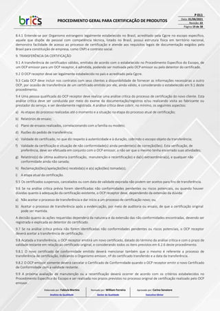 PROCEDIMENTO GERAL PARA CERTIFICAÇÃO DE PRODUTOS
P 011
Data: 01/06/2021
Revisão: 22
Página 19 de 38
8.4.1 Entende-se por Organismo estrangeiro legalmente estabelecido no Brasil, acreditado pela Cgcre no escopo específico,
aquele que dispõe de pessoal com competência técnica, lotado no Brasil, possui estrutura física em território nacional,
demonstra facilidade de acesso ao processo de certificação e atende aos requisitos legais de documentação exigidos pelo
Brasil para constituição de empresa, como CNPJ e contrato social.
9. TRANSFERÊNCIA DA CERTIFICAÇÃO
9.1 A transferência de certificados válidos, emitidos de acordo com o estabelecido no Procedimento Específico do Escopo, de
um OCP emissor para um OCP receptor, é admitida, podendo ser motivada pelo OCP emissor ou pelo detentor do certificado.
9.2 O OCP receptor deve ser legalmente estabelecido no país e acreditado pela Cgcre.
9.3 Cada OCP deve incluir nos contratos com seus clientes a disponibilidade de fornecer as informações necessárias a outro
OCP, por ocasião de transferência de um certificado emitido por ele, ainda válido, e considerando o estabelecido em 9.1 deste
procedimento.
9.4 Uma pessoa qualificada do OCP receptor deve realizar uma análise crítica do processo de certificação do novo cliente. Esta
análise crítica deve ser conduzida por meio do exame da documentação/registros e/ou realizando visita ao fabricante ou
prestador do serviço, e ser devidamente registrada. A análise crítica deve cobrir, no mínimo, os seguintes aspectos:
a) As etapas do processo realizadas até o momento e a situação na etapa do processo atual de certificação;
b) Relatórios de ensaio;
c) Plano de ensaios realizados, correlacionando com a família ou modelo;
d) Razões do pedido de transferência;
e) Validade do certificado, no que diz respeito à autenticidade e à duração, cobrindo o escopo objeto da transferência;
f) Validade da certificação e situação de não conformidade(s) ainda pendente(s) de correção(ões). Esta verificação, de
preferência, deve ser efetuada em conjunto com o OCP emissor, a não ser que o mesmo tenha encerrado suas atividades;
g) Relatório(s) da última auditoria (certificação, manutenção e recertificação) e da(s) extraordinária(s), e qualquer não
conformidade ainda não sanada;
h) Reclamação(ões)/apelação(ões) recebida(s) e a(s) ação(ões) tomada(s);
i) A etapa atual da certificação.
9.5 Os certificados suspensos, cancelados ou com data de validade expirada não podem ser aceitos para fins de transferência.
9.6 Se na análise crítica prévia forem identificadas não conformidades pendentes ou riscos potenciais, ou quando houver
dúvidas quanto à adequação da certificação existente, o OCP receptor deve, dependendo da extensão da dúvida:
a) Não aceitar o processo de transferência e dar início a um processo de certificação novo; ou,
b) Aceitar o processo de transferência após a evidenciação, por meio de auditoria ou ensaio, de que a certificação original
pode ser mantida.
A decisão quanto às ações requeridas dependerá da natureza e da extensão das não conformidades encontradas, devendo ser
registrada e explicada ao detentor do certificado.
9.7 Se na análise crítica prévia não forem identificadas não conformidades pendentes ou riscos potenciais, o OCP receptor
deverá aceitar a transferência de certificação.
9.8 Acatada a transferência, o OCP receptor emitirá um novo certificado, datado do término da análise crítica e com o prazo de
validade restante em relação ao certificado original, e considerando todos os itens previstos em 6.2.6 deste procedimento.
9.8.1 O novo certificado de conformidade emitido deverá mencionar também que o mesmo é referente a processo de
transferência de certificação, indicando o Organismo emissor, nº do certificado transferido e a data da transferência.
9.8.2 O OCP emissor somente deverá cancelar o Certificado de Conformidade quando o OCP receptor emitir o novo Certificado
de Conformidade com a validade restante.
9.9 A próxima avaliação de manutenção ou a recertificação deverá ocorrer de acordo com os critérios estabelecidos no
Procedimento Específico do Escopo e ser realizada nos prazos previstos no processo original de certificação realizado pelo OCP
emissor.
Elaborado por: Fabiula Martins
Analista da Qualidade
Revisado por: William Ferreira
Gestor da Qualidade
Aprovado por: Carina Senatore
Executivo Sênior
 