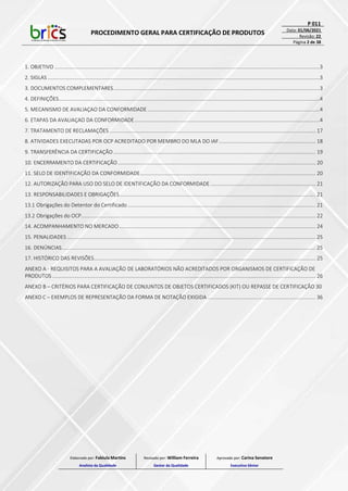 PROCEDIMENTO GERAL PARA CERTIFICAÇÃO DE PRODUTOS
P 011
Data: 01/06/2021
Revisão: 22
Página 2 de 38
1. OBJETIVO .............................................................................................................................................................................................3
2. SIGLAS ..................................................................................................................................................................................................3
3. DOCUMENTOS COMPLEMENTARES...................................................................................................................................................3
4. DEFINIÇÕES..........................................................................................................................................................................................4
5. MECANISMO DE AVALIAÇAO DA CONFORMIDADE...........................................................................................................................4
6. ETAPAS DA AVALIAÇAO DA CONFORMIDADE....................................................................................................................................4
7. TRATAMENTO DE RECLAMAÇÕES ................................................................................................................................................... 17
8. ATIVIDADES EXECUTADAS POR OCP ACREDITADO POR MEMBRO DO MLA DO IAF..................................................................... 18
9. TRANSFERÊNCIA DA CERTIFICAÇÃO ................................................................................................................................................ 19
10. ENCERRAMENTO DA CERTIFICAÇÃO............................................................................................................................................. 20
11. SELO DE IDENTIFICAÇÃO DA CONFORMIDADE............................................................................................................................. 20
12. AUTORIZAÇÃO PARA USO DO SELO DE IDENTIFICAÇÃO DA CONFORMIDADE ........................................................................... 21
13. RESPONSABILIDADES E OBRIGAÇÕES............................................................................................................................................ 21
13.1 Obrigações do Detentor do Certificado ...................................................................................................................................... 21
13.2 Obrigações do OCP....................................................................................................................................................................... 22
14. ACOMPANHAMENTO NO MERCADO............................................................................................................................................ 24
15. PENALIDADES ................................................................................................................................................................................. 25
16. DENÚNCIAS..................................................................................................................................................................................... 25
17. HISTÓRICO DAS REVISÕES.............................................................................................................................................................. 25
ANEXO A - REQUISITOS PARA A AVALIAÇÃO DE LABORATÓRIOS NÃO ACREDITADOS POR ORGANISMOS DE CERTIFICAÇÃO DE
PRODUTOS............................................................................................................................................................................................ 26
ANEXO B – CRITÉRIOS PARA CERTIFICAÇÃO DE CONJUNTOS DE OBJETOS CERTIFICADOS (KIT) OU REPASSE DE CERTIFICAÇÃO 30
ANEXO C – EXEMPLOS DE REPRESENTAÇÃO DA FORMA DE NOTAÇÃO EXIGIDA ............................................................................. 36
Elaborado por: Fabiula Martins
Analista da Qualidade
Revisado por: William Ferreira
Gestor da Qualidade
Aprovado por: Carina Senatore
Executivo Sênior
 