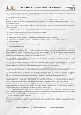 PROCEDIMENTO GERAL PARA CERTIFICAÇÃO DE PRODUTOS
P 011
Data: 01/06/2021
Revisão: 22
Página 20 de 38
9.10 O OCP receptor deve manter toda a documentação e todos os registros relativos à transferência de certificação, durante
o tempo determinado no seu sistema de gestão da qualidade.
10. ENCERRAMENTO DA CERTIFICAÇÃO
O encerramento da certificação dar-se-á nas hipóteses de encerramento da fabricação/importação dos produtos ou das
atividades de prestação de serviço, certificados compulsoriamente, ou por opção do detentor do certificado no caso de
certificações voluntárias.
A BRICS deve assegurar que os objetos certificados antes desta decisão estejam em conformidade com o Procedimento
Específico do Escopo.
10.1 A BRICS deve programar uma auditoria extraordinária para verificação e registro dos seguintes requisitos:
a) data de fabricação e tamanho dos últimos lotes do objeto certificado;
b) material disponível em estoque;
c) quantidade de produto acabado em estoque e previsão para que este lote seja distribuído;
d) cumprimento dos requisitos previstos no Procedimento Específico do Escopo desde a última auditoria de
acompanhamento;
e) ensaios de rotina realizados nos últimos lotes produzidos;
f) estoque de selos adquiridos.
10.1.1 No caso de produto importado, a auditoria de encerramento deve ser realizada nas dependências do solicitante da
certificação para que sejam verificados: a data da última importação e tamanho dos últimos lotes importados; a quantidade de
produto acabado em estoque (no solicitante da certificação e/ou importador) e previsão para que este lote seja distribuído;
cumprimento dos requisitos previstos no Procedimento Específico do Escopo desde a última auditoria de acompanhamento;
ensaios de rotina realizados pelo fabricante nos últimos lotes produzidos.
10.2 Quando julgar necessário, a BRICS poderá programar também a coleta de amostras e a realização de ensaios para avaliar
a conformidade dos produtos em estoque.
10.2.1 No caso de produtos importados, caso não tenha havido importação, no período compreendido entre a certificação
inicial ou última manutenção e a solicitação de encerramento, evidenciado na auditoria referida em 10.1.1, não é aplicável a
realização de ensaios para verificação da conformidade dos produtos em estoque no importador.
10.3 Caso o resultado destes ensaios apresente alguma não conformidade, a BRICS, antes de considerar o processo encerrado,
solicita ao detentor do certificado o tratamento pertinente, definindo as disposições e os prazos de implementação.
10.4 No caso de ocorrência de produtos não conformes no mercado, antes de considerar o processo encerrado, e,
dependendo do comprometimento que a não conformidade identificada possa impor ao uso do produto, a BRICS deve
comunicar ao Inmetro o cancelamento do certificado com a recomendação de retirada do produto do mercado.
10.5 A partir do encerramento de certificação compulsória, o produto não poderá mais ser fabricado ou importado, sendo
admitida estritamente a distribuição e comercialização do estoque produzido dentro da validade da certificação. Da mesma
forma, o encerramento da certificação compulsória de serviço, implica no impedimento da prestação dos serviços.
10.6 Uma vez concluídas as etapas acima, a BRICS deve cancelar o certificado, atualizar o banco de dados de produtos e
serviços certificados disponibilizado pelo Inmetro, bem como notificar o encerramento ao Inmetro/Dconf, por meio da
emissão de documento contemplando as informações previstas no subitem 10.1.
10.7 Caso o detentor do certificado não permita a BRICS cumprir os requisitos 10.1 a 10.5 acima, a BRICS deve cancelar o
certificado, atualizar o banco de dados de produtos e serviços certificados disponibilizado pelo Inmetro, bem como notificar o
encerramento ao Inmetro/Dconf, justificando o impedimento acima mencionado.
11. SELO DE IDENTIFICAÇÃO DA CONFORMIDADE
O Selo de Identificação da Conformidade tem por objetivo identificar que o objeto da certificação foi submetido ao processo
de avaliação da conformidade e atende aos requisitos contidos neste documento e em seu respectivo Procedimento Específico
do Escopo.
Elaborado por: Fabiula Martins
Analista da Qualidade
Revisado por: William Ferreira
Gestor da Qualidade
Aprovado por: Carina Senatore
Executivo Sênior
 