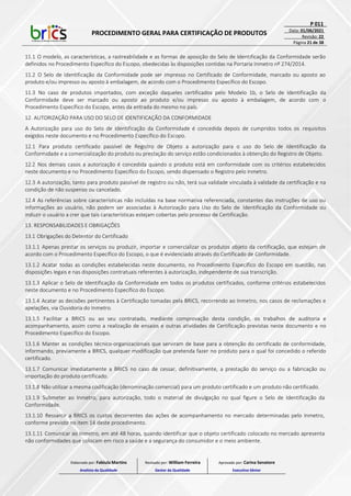 PROCEDIMENTO GERAL PARA CERTIFICAÇÃO DE PRODUTOS
P 011
Data: 01/06/2021
Revisão: 22
Página 21 de 38
11.1 O modelo, as características, a rastreabilidade e as formas de aposição do Selo de Identificação da Conformidade serão
definidos no Procedimento Específico do Escopo, obedecidas às disposições contidas na Portaria Inmetro nº 274/2014.
11.2 O Selo de Identificação da Conformidade pode ser impresso no Certificado de Conformidade, marcado ou aposto ao
produto e/ou impresso ou aposto à embalagem, de acordo com o Procedimento Específico do Escopo.
11.3 No caso de produtos importados, com exceção daqueles certificados pelo Modelo 1b, o Selo de Identificação da
Conformidade deve ser marcado ou aposto ao produto e/ou impresso ou aposto à embalagem, de acordo com o
Procedimento Específico do Escopo, antes da entrada do mesmo no país.
12. AUTORIZAÇÃO PARA USO DO SELO DE IDENTIFICAÇÃO DA CONFORMIDADE
A Autorização para uso do Selo de Identificação da Conformidade é concedida depois de cumpridos todos os requisitos
exigidos neste documento e no Procedimento Específico do Escopo.
12.1 Para produto certificado passível de Registro de Objeto a autorização para o uso do Selo de Identificação da
Conformidade e a comercialização do produto ou prestação do serviço estão condicionados à obtenção do Registro de Objeto.
12.2 Nos demais casos a autorização é concedida quando o produto está em conformidade com os critérios estabelecidos
neste documento e no Procedimento Específico do Escopo, sendo dispensado o Registro pelo Inmetro.
12.3 A autorização, tanto para produto passível de registro ou não, terá sua validade vinculada à validade da certificação e na
condição de não suspenso ou cancelado.
12.4 As referências sobre características não incluídas na base normativa referenciada, constantes das instruções de uso ou
informações ao usuário, não podem ser associadas à Autorização para Uso do Selo de Identificação da Conformidade ou
induzir o usuário a crer que tais características estejam cobertas pelo processo de Certificação.
13. RESPONSABILIDADES E OBRIGAÇÕES
13.1 Obrigações do Detentor do Certificado
13.1.1 Apenas prestar os serviços ou produzir, importar e comercializar os produtos objeto da certificação, que estejam de
acordo com o Procedimento Específico do Escopo, o que é evidenciado através do Certificado de Conformidade.
13.1.2 Acatar todas as condições estabelecidas neste documento, no Procedimento Específico do Escopo em questão, nas
disposições legais e nas disposições contratuais referentes à autorização, independente de sua transcrição.
13.1.3 Aplicar o Selo de Identificação da Conformidade em todos os produtos certificados, conforme critérios estabelecidos
neste documento e no Procedimento Específico do Escopo.
13.1.4 Acatar as decisões pertinentes à Certificação tomadas pela BRICS, recorrendo ao Inmetro, nos casos de reclamações e
apelações, via Ouvidoria do Inmetro.
13.1.5 Facilitar a BRICS ou ao seu contratado, mediante comprovação desta condição, os trabalhos de auditoria e
acompanhamento, assim como a realização de ensaios e outras atividades de Certificação previstas neste documento e no
Procedimento Específico do Escopo.
13.1.6 Manter as condições técnico-organizacionais que serviram de base para a obtenção do certificado de conformidade,
informando, previamente a BRICS, qualquer modificação que pretenda fazer no produto para o qual foi concedido o referido
certificado.
13.1.7 Comunicar imediatamente a BRICS no caso de cessar, definitivamente, a prestação do serviço ou a fabricação ou
importação do produto certificado.
13.1.8 Não utilizar a mesma codificação (denominação comercial) para um produto certificado e um produto não certificado.
13.1.9 Submeter ao Inmetro, para autorização, todo o material de divulgação no qual figure o Selo de Identificação da
Conformidade.
13.1.10 Ressarcir a BRICS os custos decorrentes das ações de acompanhamento no mercado determinadas pelo Inmetro,
conforme previsto no item 14 deste procedimento.
13.1.11 Comunicar ao Inmetro, em até 48 horas, quando identificar que o objeto certificado colocado no mercado apresenta
não conformidades que colocam em risco a saúde e a segurança do consumidor e o meio ambiente.
Elaborado por: Fabiula Martins
Analista da Qualidade
Revisado por: William Ferreira
Gestor da Qualidade
Aprovado por: Carina Senatore
Executivo Sênior
 