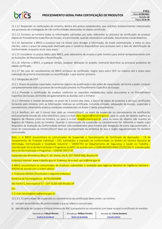 PROCEDIMENTO GERAL PARA CERTIFICAÇÃO DE PRODUTOS
P 011
Data: 01/06/2021
Revisão: 22
Página 22 de 38
13.1.12 Responder as notificações do Inmetro, dentro dos prazos estabelecidos, que solicitam esclarecimentos relacionados
aos processos de investigação de não conformidades detectadas no objeto certificado.
13.1.13 Fornecer ao Inmetro todas as informações solicitadas por este, referentes ao processo de certificação do produto
objeto do Procedimento Específico do Escopo, encaminhando, quando necessário e solicitado, documentos comprobatórios.
13.1.14 Apresentar a BRICS o processo que irá utilizar para divulgar a informação, de modo sistematizado, a todos os seus
clientes, sobre o prazo de adequação destinado para o comércio disponibilizar seus produtos sem o Selo de Identificação da
Conformidade, enquanto durar esse prazo.
13.1.15 Considerar os prazos dados pela BRICS, pelo laboratório de ensaios e pelo Inmetro para entrar tempestivamente com
as Avaliações de Manutenção e Recertificação.
13.1.16 Informar a BRICS, a qualquer tempo, qualquer alteração no projeto, memorial descritivo ou processo produtivo do
objeto certificado.
13.1.17 No caso de cancelamento da BRICS emissora do certificado, migrar para outro OCP no máximo até o prazo para
realização da próxima manutenção ou recertificação, o que ocorrer primeiro.
13.2 Obrigações do OCP
13.2.1 Dispor de pessoal capacitado, mantendo registro da qualificação e das ações de capacitação, de forma a poder conduzir
competentemente todo o processo de certificação previsto no Procedimento Específico do Escopo.
13.2.2 Proceder a certificação do produto conforme os requisitos estabelecidos neste documento e no Procedimento
Específico do Escopo, dirimindo obrigatoriamente as dúvidas com o Inmetro.
13.2.3 Alimentar e manter atualizado, no prazo de 5 (cinco) dias úteis, o banco de dados de produtos e serviços certificados
fornecido pelo Inmetro, com as informações relativas ao certificado, incluindo emissão, adequação de escopo, suspensão e
cancelamento, observando ainda as condições estabelecidas no Anexo C deste procedimento.
13.2.4 Notificar, em até 5 (cinco) dias úteis ao Inmetro/Dconf, os casos de suspensão ou cancelamento da certificação,
exclusivamente através de meio eletrônico, para o e-mail docs.registro@inmetro.gov.br, para os casos de objetos sujeitos ao
Registro de Objetos junto ao Inmetro, ou para o e-mail divig@inmetro.gov.br, para os casos de objetos não sujeitos ao
Registro de Objetos junto ao Inmetro. Quando o comunicado de suspensão ou cancelamento for referente a objeto cujos
Requisitos de Avaliação da Conformidade tenham sido estabelecidos pelo Inmetro por delegação de outro regulamentador, o
envio do comunicado ao Inmetro/Dconf deve ser acompanhado da evidência de que o órgão regulamentador foi também
comunicado.
Nota 1: A BRICS encaminhará os comunicados de Suspensão e Cancelamento de Certificado de Aprovação – CA de
Equipamentos de Proteção Individual – EPIs submetidos à avaliação da conformidade no âmbito do Sistema Nacional de
Metrologia, Normalização e Qualidade Industrial – SINMETRO ao Departamento de Segurança e Saúde no Trabalho -
Coordenação Geral de Normatização e Programas do MTE, de acordo com o COMUNICADO XXXIX (22/02/2017). Coordenação-
Geral de Normatização e Programas – CGNOR/ DSST/ SIT
Esplanada dos Ministérios Bloco F, Ed. Anexo, Ala B, CEP 70059-900, Brasília-DF
Endereço Internet: www.trabalho.gov.br Endereço de e-mail: epi.sit@mte.gov.br
A BRICS encaminhará os comunicados de produtos submetidos à avaliação pela Agência Nacional de Vigilância Sanitária -
ANVISA de acordo com a ordem abaixo:
1. Protocolo ANVISA (Físico) para o seguinte endereço:
Gerência de Tecnovigilância - GETEC/GGMON
SIA trecho 5, área especial 57 - CEP 71205-050 Brasília DF
Ou:
2. E-mail: tecnovigilancia@anvisa.gov.br
13.2.4.1 O comunicado de suspensão ou cancelamento da certificação deve conter, no mínimo:
a) número do certificado de conformidade a que se refere o comunicado;
b) identificação do Escopo e Portaria Inmetro do RAC (compulsório ou voluntário) com base na qual o certificado foi emitido;
Elaborado por: Fabiula Martins
Analista da Qualidade
Revisado por: William Ferreira
Gestor da Qualidade
Aprovado por: Carina Senatore
Executivo Sênior
 