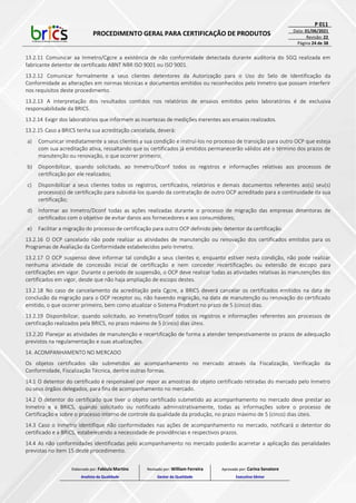 PROCEDIMENTO GERAL PARA CERTIFICAÇÃO DE PRODUTOS
P 011
Data: 01/06/2021
Revisão: 22
Página 24 de 38
13.2.11 Comunicar aa Inmetro/Cgcre a existência de não conformidade detectada durante auditoria do SGQ realizada em
fabricante detentor de certificado ABNT NBR ISO 9001 ou ISO 9001.
13.2.12 Comunicar formalmente a seus clientes detentores da Autorização para o Uso do Selo de Identificação da
Conformidade as alterações em normas técnicas e documentos emitidos ou reconhecidos pelo Inmetro que possam interferir
nos requisitos deste procedimento.
13.2.13 A interpretação dos resultados contidos nos relatórios de ensaios emitidos pelos laboratórios é de exclusiva
responsabilidade da BRICS.
13.2.14 Exigir dos laboratórios que informem as incertezas de medições inerentes aos ensaios realizados.
13.2.15 Caso a BRICS tenha sua acreditação cancelada, deverá:
a) Comunicar imediatamente a seus clientes a sua condição e instruí-los no processo de transição para outro OCP que esteja
com sua acreditação ativa, ressaltando que os certificados já emitidos permanecerão válidos até o término dos prazos de
manutenção ou renovação, o que ocorrer primeiro;
b) Disponibilizar, quando solicitado, ao Inmetro/Dconf todos os registros e informações relativas aos processos de
certificação por ele realizados;
c) Disponibilizar a seus clientes todos os registros, certificados, relatórios e demais documentos referentes ao(s) seu(s)
processo(s) de certificação para subsidiá-los quando da contratação de outro OCP acreditado para a continuidade da sua
certificação;
d) Informar ao Inmetro/Dconf todas as ações realizadas durante o processo de migração das empresas detentoras de
certificados com o objetivo de evitar danos aos fornecedores e aos consumidores;
e) Facilitar a migração do processo de certificação para outro OCP definido pelo detentor da certificação.
13.2.16 O OCP cancelado não pode realizar as atividades de manutenção ou renovação dos certificados emitidos para os
Programas de Avaliação da Conformidade estabelecidos pelo Inmetro.
13.2.17 O OCP suspenso deve informar tal condição a seus clientes e, enquanto estiver nesta condição, não pode realizar
nenhuma atividade de concessão inicial de certificação e nem conceder recertificações ou extensão de escopo para
certificações em vigor. Durante o período de suspensão, o OCP deve realizar todas as atividades relativas às manutenções dos
certificados em vigor, desde que não haja ampliação de escopo destes.
13.2.18 No caso de cancelamento da acreditação pela Cgcre, a BRICS deverá cancelar os certificados emitidos na data de
conclusão da migração para o OCP receptor ou, não havendo migração, na data de manutenção ou renovação do certificado
emitido, o que ocorrer primeiro, bem como atualizar o Sistema Prodcert no prazo de 5 (cinco) dias.
13.2.19 Disponibilizar, quando solicitado, ao Inmetro/Dconf todos os registros e informações referentes aos processos de
certificação realizados pela BRICS, no prazo máximo de 5 (cinco) dias úteis.
13.2.20 Planejar as atividades de manutenção e recertificação de forma a atender tempestivamente os prazos de adequação
previstos na regulamentação e suas atualizações.
14. ACOMPANHAMENTO NO MERCADO
Os objetos certificados são submetidos ao acompanhamento no mercado através da Fiscalização, Verificação da
Conformidade, Fiscalização Técnica, dentre outras formas.
14.1 O detentor do certificado é responsável por repor as amostras do objeto certificado retiradas do mercado pelo Inmetro
ou seus órgãos delegados, para fins de acompanhamento no mercado.
14.2 O detentor do certificado que tiver o objeto certificado submetido ao acompanhamento no mercado deve prestar ao
Inmetro e a BRICS, quando solicitado ou notificado administrativamente, todas as informações sobre o processo de
Certificação e sobre o processo interno de controle da qualidade da produção, no prazo máximo de 5 (cinco) dias úteis.
14.3 Caso o Inmetro identifique não conformidades nas ações de acompanhamento no mercado, notificará o detentor do
certificado e a BRICS, estabelecendo a necessidade de providências e respectivos prazos.
14.4 As não conformidades identificadas pelo acompanhamento no mercado poderão acarretar a aplicação das penalidades
previstas no item 15 deste procedimento.
Elaborado por: Fabiula Martins
Analista da Qualidade
Revisado por: William Ferreira
Gestor da Qualidade
Aprovado por: Carina Senatore
Executivo Sênior
 