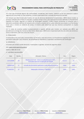 PROCEDIMENTO GERAL PARA CERTIFICAÇÃO DE PRODUTOS
P 011
Data: 01/06/2021
Revisão: 22
Página 25 de 38
14.5 Caso seja encontrada alguma não conformidade, considerada, pelo Inmetro, sistêmica ou de risco potencial à saúde e
segurança do consumidor ou meio ambiente, o Inmetro pode determinar a retirada do produto do mercado.
14.6 Sempre que determinado pelo Inmetro, em caso de denúncia devidamente fundamentada, a BRICS deverá receber as
amostras coletadas pelo Inmetro no mercado, a qualquer tempo e hora, para realização de ensaios definidos no Procedimento
Específico do Escopo, seguindo os critérios de amostragem previstos. A BRICS deverá encaminhar as amostras para o
laboratório acreditado, definido em conjunto com o Inmetro, arcando com os custos referentes aos ensaios e, ao final destes,
enviar para o Inmetro os relatórios de ensaio. O Inmetro pode determinar que seus técnicos acompanhem os ensaios
realizados.
14.7 A coleta de amostras poderá, excepcionalmente e quando definido pelo Inmetro, ser realizada pela BRICS, que
providenciará a entrega das mesmas ao laboratório. Neste caso, a BRICS será o responsável pelo ônus da coleta das amostras e
envio ao laboratório, além dos custos dos ensaios.
15. PENALIDADES
A inobservância das prescrições compreendidas nas Portarias, neste documento e no Procedimento Específico do Escopo
acarretará a aplicação a seus infratores, das penalidades de advertência, suspensão e cancelamento da Certificação.
16. DENÚNCIAS
A Ouvidoria do Inmetro recebe denúncias, reclamações e sugestões, através dos seguintes canais:
sitio: www.inmetro.gov.br/ouvidoria
telefone: 0800 285 18 18
17. HISTÓRICO DAS REVISÕES
Data Revisão Alteração / Motivo Item Página
21/11/2018 20
Mudança do F118 – Check List (obsoleto) para F236 –
Formulário Geral de Certificação de Produto
6.2.2.1 12
26/06/2019 21 Inclusão dos formulários aplicáveis a cada etapa do processo todos todas
01/06/2021 22 Adequação a Portaria n° 200/2021 todos todas
Elaborado por: Fabiula Martins
Analista da Qualidade
Revisado por: William Ferreira
Gestor da Qualidade
Aprovado por: Carina Senatore
Executivo Sênior
 