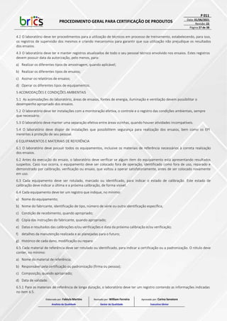 PROCEDIMENTO GERAL PARA CERTIFICAÇÃO DE PRODUTOS
P 011
Data: 01/06/2021
Revisão: 22
Página 27 de 38
4.2 O laboratório deve ter procedimentos para a utilização de técnicos em processo de treinamento, estabelecendo, para isso,
os registros de supervisão dos mesmos e criando mecanismos para garantir que sua utilização não prejudique os resultados
dos ensaios.
4.3 O laboratório deve ter e manter registros atualizados de todo o seu pessoal técnico envolvido nos ensaios. Estes registros
devem possuir data da autorização, pelo menos, para:
a) Realizar os diferentes tipos de amostragem, quando aplicável;
b) Realizar os diferentes tipos de ensaios;
c) Assinar os relatórios de ensaios;
d) Operar os diferentes tipos de equipamentos.
5 ACOMODAÇÕES E CONDIÇÕES AMBIENTAIS
5.1 As acomodações do laboratório, áreas de ensaios, fontes de energia, iluminação e ventilação devem possibilitar o
desempenho apropriado dos ensaios.
5.2 O laboratório deve ter instalações com a monitoração efetiva, o controle e o registro das condições ambientais, sempre
que necessário.
5.3 O laboratório deve manter uma separação efetiva entre áreas vizinhas, quando houver atividades incompatíveis.
5.4 O laboratório deve dispor de instalações que possibilitem segurança para realização dos ensaios, bem como os EPI
inerentes à proteção de seu pessoal.
6 EQUIPAMENTOS E MATERIAIS DE REFERÊNCIA
6.1 O laboratório deve possuir todos os equipamentos, inclusive os materiais de referência necessários à correta realização
dos ensaios.
6.2 Antes da execução do ensaio, o laboratório deve verificar se algum item do equipamento está apresentando resultados
suspeitos. Caso isso ocorra, o equipamento deve ser colocado fora de operação, identificado como fora de uso, reparado e
demonstrado por calibração, verificação ou ensaio, que voltou a operar satisfatoriamente, antes de ser colocado novamente
em uso.
6.3 Cada equipamento deve ser rotulado, marcado ou identificado, para indicar o estado de calibração. Este estado de
calibração deve indicar a última e a próxima calibração, de forma visível.
6.4 Cada equipamento deve ter um registro que indique, no mínimo:
a) Nome do equipamento;
b) Nome do fabricante, identificação de tipo, número de série ou outra identificação específica;
c) Condição de recebimento, quando apropriado;
d) Cópia das instruções do fabricante, quando apropriado;
e) Datas e resultados das calibrações e/ou verificações e data da próxima calibração e/ou verificação;
f) detalhes da manutenção realizada e as planejadas para o futuro;
g) Histórico de cada dano, modificação ou reparo.
6.5 Cada material de referência deve ser rotulado ou identificado, para indicar a certificação ou a padronização. O rótulo deve
conter, no mínimo:
a) Nome do material de referência;
b) Responsável pela certificação ou padronização (firma ou pessoa);
c) Composição, quando apropriado;
d) Data de validade.
6.5.1 Para os materiais de referência de longa duração, o laboratório deve ter um registro contendo as informações indicadas
no item 6.5.
Elaborado por: Fabiula Martins
Analista da Qualidade
Revisado por: William Ferreira
Gestor da Qualidade
Aprovado por: Carina Senatore
Executivo Sênior
 