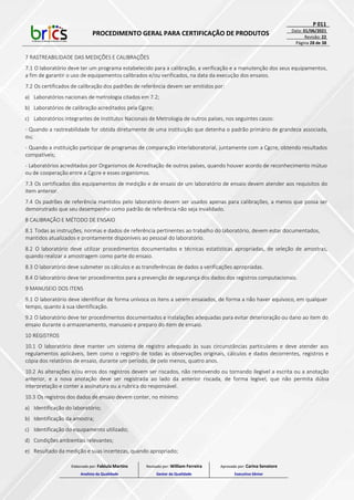 PROCEDIMENTO GERAL PARA CERTIFICAÇÃO DE PRODUTOS
P 011
Data: 01/06/2021
Revisão: 22
Página 28 de 38
7 RASTREABILIDADE DAS MEDIÇÕES E CALIBRAÇÕES
7.1 O laboratório deve ter um programa estabelecido para a calibração, a verificação e a manutenção dos seus equipamentos,
a fim de garantir o uso de equipamentos calibrados e/ou verificados, na data da execução dos ensaios.
7.2 Os certificados de calibração dos padrões de referência devem ser emitidos por:
a) Laboratórios nacionais de metrologia citados em 7.2;
b) Laboratórios de calibração acreditados pela Cgcre;
c) Laboratórios integrantes de Institutos Nacionais de Metrologia de outros países, nos seguintes casos:
- Quando a rastreabilidade for obtida diretamente de uma instituição que detenha o padrão primário de grandeza associada,
ou;
- Quando a instituição participar de programas de comparação interlaboratorial, juntamente com a Cgcre, obtendo resultados
compatíveis;
- Laboratórios acreditados por Organismos de Acreditação de outros países, quando houver acordo de reconhecimento mútuo
ou de cooperação entre a Cgcre e esses organismos.
7.3 Os certificados dos equipamentos de medição e de ensaio de um laboratório de ensaio devem atender aos requisitos do
item anterior.
7.4 Os padrões de referência mantidos pelo laboratório devem ser usados apenas para calibrações, a menos que possa ser
demonstrado que seu desempenho como padrão de referência não seja invalidado.
8 CALIBRAÇÃO E MÉTODO DE ENSAIO
8.1 Todas as instruções, normas e dados de referência pertinentes ao trabalho do laboratório, devem estar documentados,
mantidos atualizados e prontamente disponíveis ao pessoal do laboratório.
8.2 O laboratório deve utilizar procedimentos documentados e técnicas estatísticas apropriadas, de seleção de amostras,
quando realizar a amostragem como parte do ensaio.
8.3 O laboratório deve submeter os cálculos e as transferências de dados a verificações apropriadas.
8.4 O laboratório deve ter procedimentos para a prevenção de segurança dos dados dos registros computacionais.
9 MANUSEIO DOS ITENS
9.1 O laboratório deve identificar de forma unívoca os itens a serem ensaiados, de forma a não haver equívoco, em qualquer
tempo, quanto à sua identificação.
9.2 O laboratório deve ter procedimentos documentados e instalações adequadas para evitar deterioração ou dano ao item do
ensaio durante o armazenamento, manuseio e preparo do item de ensaio.
10 REGISTROS
10.1 O laboratório deve manter um sistema de registro adequado às suas circunstâncias particulares e deve atender aos
regulamentos aplicáveis, bem como o registro de todas as observações originais, cálculos e dados decorrentes, registros e
cópia dos relatórios de ensaio, durante um período, de pelo menos, quatro anos.
10.2 As alterações e/ou erros dos registros devem ser riscados, não removendo ou tornando ilegível a escrita ou a anotação
anterior, e a nova anotação deve ser registrada ao lado da anterior riscada, de forma legível, que não permita dúbia
interpretação e conter a assinatura ou a rubrica do responsável.
10.3 Os registros dos dados de ensaio devem conter, no mínimo:
a) Identificação do laboratório;
b) Identificação da amostra;
c) Identificação do equipamento utilizado;
d) Condições ambientais relevantes;
e) Resultado da medição e suas incertezas, quando apropriado;
Elaborado por: Fabiula Martins
Analista da Qualidade
Revisado por: William Ferreira
Gestor da Qualidade
Aprovado por: Carina Senatore
Executivo Sênior
 