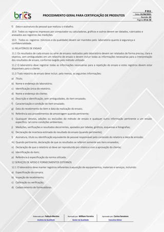 PROCEDIMENTO GERAL PARA CERTIFICAÇÃO DE PRODUTOS
P 011
Data: 01/06/2021
Revisão: 22
Página 29 de 38
f) Data e assinatura do pessoal que realizou o trabalho.
10.4 Todos os registros impressos por computador ou calculadoras, gráficos e outros devem ser datados, rubricados e
anexados aos registros das medições.
10.5 Todos os registros (técnicos e da qualidade) devem ser mantidos pelo laboratório quanto à segurança e
confidencialidade.
11 RELATÓRIOS DE ENSAIO
11.1 Os resultados de cada ensaio ou série de ensaios realizados pelo laboratório devem ser relatados de forma precisa, clara e
objetiva, sem ambiguidades em um relatório de ensaio e devem incluir todas as informações necessárias para a interpretação
dos resultados de ensaio, conforme exigido pelo método utilizado.
11.2 O laboratório deve registrar todas as informações necessárias para a repetição do ensaio e estes registros devem estar
disponíveis para o cliente.
11.3 Todo relatório de ensaio deve incluir, pelo menos, as seguintes informações:
a) Título;
b) Nome e endereço do laboratório;
c) Identificação única do relatório;
d) Nome e endereço do cliente;
e) Descrição e identificação, sem ambiguidades, do item ensaiado;
f) Caracterização e condição do item ensaiado;
g) Data do recebimento do item e data da realização do ensaio;
h) Referência aos procedimentos de amostragem quando pertinente;
i) Quaisquer desvios, adições ou exclusões do método de ensaio e qualquer outra informação pertinente a um ensaio
específico, tal como condições ambientais;
j) Medições, verificações e resultados decorrentes, apoiados por tabelas, gráficos, esquemas e fotografias;
k) Declaração de incerteza estimada do resultado do ensaio (quando pertinente);
l) Assinatura, título ou identificação equivalente de pessoal responsável pelo conteúdo do relatório e data de emissão;
m) Quando pertinente, declaração de que os resultados se referem somente aos itens ensaiados;
n) Declaração de que o relatório só deve ser reproduzido por inteiro e com a aprovação do cliente;
o) Identificação do item;
p) Referência à especificação da norma utilizada.
12 SERVIÇOS DE APOIO E FORNECIMENTOS EXTERNOS
12.1 O laboratório deve manter registros referentes à aquisição de equipamentos, materiais e serviços, incluindo:
a) Especificação da compra;
b) Inspeção de recebimento;
c) Calibração ou verificação;
d) Cadastramento de fornecedores.
Elaborado por: Fabiula Martins
Analista da Qualidade
Revisado por: William Ferreira
Gestor da Qualidade
Aprovado por: Carina Senatore
Executivo Sênior
 