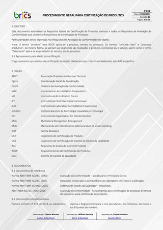 PROCEDIMENTO GERAL PARA CERTIFICAÇÃO DE PRODUTOS
P 011
Data: 01/06/2021
Revisão: 22
Página 3 de 38
1. OBJETIVO
Este documento estabelece os Requisitos Gerais de Certificação de Produtos comuns a todos os Requisitos de Avaliação da
Conformidade que utilizem o Mecanismo de Certificação de Produtos.
Particularidades serão expressas nos Requisitos de Avaliação da Conformidade do objeto.
Nota: O termo “produto” este RGCP aplica-se a produto, serviço ou processo. Os termos “unidade fabril” e “processo
produtivo”, da mesma forma, se aplicam ao local onde são realizados o produto, o processo ou o serviço, assim como o termo
“fabricante” aplica-se ao prestador do serviço, ou do processo.
1.1 Agrupamento para efeito de certificação
O agrupamento para efeitos de certificação do objeto obedecerá aos critérios estabelecidos pelo RAC específico.
2. SIGLAS
ABNT Associação Brasileira de Normas Técnicas
Cgcre Coordenação Geral de Acreditação
Dconf Diretoria de Avaliação da Conformidade
IAAC Interamerican Accreditation Cooperation
IAF International Accreditation Forum
IEC International Electrotechnical Commission
ILAC International Laboratory Accreditation Cooperation
Inmetro Instituto Nacional de Metrologia, Qualidade e Tecnologia
ISO International Organization for Standardization
MLA Multilateral Recognition Arrangement
MoU Memorando de Entendimento (Memorandum of Understanding)
NBR Norma Brasileira
OCP Organismo de Certificação de Produto
OCS Organismo de Certificação de Sistema de Gestão da Qualidade
RAC Requisitos de Avaliação da Conformidade
RGCP Requisitos Gerais de Certificação de Produtos
SGQ Sistema de Gestão da Qualidade
3. DOCUMENTOS
3.1 Documentos de referência
Norma ABNT NBR ISO/IEC 17000 Avaliação da Conformidade – Vocabulário e Princípios Gerais.
Norma ABNT NBR ISO/IEC 17025 Requisitos Gerais para a Competência de Laboratório de Ensaio e Calibração.
Norma ABNT NBR ISO 9001:2015 Sistemas de Gestão da Qualidade – Requisitos.
ABNT NBR ISO/IEC 17067:2015 Avaliação da conformidade - Fundamentos para certificação de produtos diretrizes
de esquemas para certificação de produtos.
3.2 Documentos complementares
Portaria Inmetro nº 274, de 2014, ou substitutiva Aprova o Regulamento para o Uso das Marcas, dos Símbolos, dos Selos e
das Etiquetas do Inmetro.
Elaborado por: Fabiula Martins
Analista da Qualidade
Revisado por: William Ferreira
Gestor da Qualidade
Aprovado por: Carina Senatore
Executivo Sênior
 
