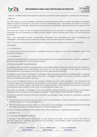 PROCEDIMENTO GERAL PARA CERTIFICAÇÃO DE PRODUTOS
P 011
Data: 01/06/2021
Revisão: 22
Página 30 de 38
ANEXO B – CRITÉRIOS PARA CERTIFICAÇÃO DE CONJUNTOS DE OBJETOS CERTIFICADOS (KIT) OU REPASSE DE CERTIFICAÇÃO
1 OBJETIVO
Este Anexo aplica-se no caso do integrador, embalador e/ou distribuidor que substitua ou efetue modificações na embalagem
original do produto já certificado ou que altere a forma de apresentação para comercialização do produto em relação ao
processo original de certificação, utilizando-se ou aproveitando-se da certificação original do produto, para a posterior venda
ao consumidor final.
Esse anexo não se aplica no caso de produtos já certificados que além de terem a embalagem original alterada foram
modificados nas suas características, condição esta que ensejará, quando autorizado pelo Inmetro, um novo processo de
certificação.
Nota 1: Para simplicidade do texto, os integradores, embaladores e/ou distribuidores que efetuem modificações para
reembalagem ou formação de kits já certificados na origem, serão aqui denominados de “embaladores”.
Nota 2: O processo de repasse de certificação deve ser solicitado para cada unidade de funcionamento do embalador.
2 DEFINIÇÕES
2.2.1 Formação de Kit
A formação de kit é caracterizada quando o embalador (cessionário) integra, em uma mesma embalagem, dois ou mais
produtos já certificados.
2.2.2 Fracionamento
Operação caracterizada quando o embalador (cessionário) executa uma operação de fracionamento, a partir da embalagem a
granel do produto, além da troca de embalagem expositora.
3 ETAPAS DA AVALIAÇÃO DA CONFORMIDADE
Os embaladores que não efetuem modificação alguma na embalagem original de produtos já certificados, mas que alterem a
forma de apresentação para comercialização do produto em uma nova embalagem estarão sujeitos à certificação
considerando todos os itens abaixo, com exceção do Plano de Ensaios previsto neste Anexo.
Os embaladores que efetuem modificações na embalagem original do produto já certificado, estarão sujeitos à certificação
considerando todos os itens abaixo descritos. Neste caso, a embalagem final deve conter todas as marcações obrigatórias
previstas no Procedimento Específico do Escopo.
Para os casos de integração de dois ou mais produtos certificados em uma mesma embalagem, o OCP responsável pelo
processo de repasse da certificação deve estar acreditado, no mínimo, para o escopo do produto principal. Nos casos em que
os produtos são similares, portanto, não ficando claro o produto principal, o OCP responsável pelo processo de repasse da
certificação deve estar acreditado em pelo menos um dos escopos que integram o kit.
Para efeitos de marcação na embalagem de kits que contenham produtos certificados que não tiveram sua embalagem
original alterada deve constar na nova embalagem a expressão: “CONTÉM PRODUTOS REGISTRADOS NO INMETRO”.
Para kits que contenham produtos certificados que tiveram sua embalagem original alterada são consideradas as seguintes
possibilidades:
a) Há clareza do produto principal: neste caso, deve constar na nova embalagem o Selo de Identificação da Conformidade do
produto principal, com o número de Registro do kit.
b) Não há clareza do produto principal: neste caso, deve constar na nova embalagem o Selo de Identificação da Conformidade
do produto para o qual o OCP está acreditado, com o número de Registro do kit.
Em ambas as situações o OCP deve avaliar também o item 7 deste procedimento – Tratamento de Reclamações.
3.1 Avaliação inicial
3.1.1 Solicitação de Repasse de Certificação
A solicitação F 045 (Solicitação de Certificação) ou outra específica do produto, além do formulário F-XXX (Memorial
descritivo), devem ser preenchidos pelo solicitante da certificação e encaminhados à BRICS acompanhada da seguinte
documentação e informações:
Elaborado por: Fabiula Martins
Analista da Qualidade
Revisado por: William Ferreira
Gestor da Qualidade
Aprovado por: Carina Senatore
Executivo Sênior
 