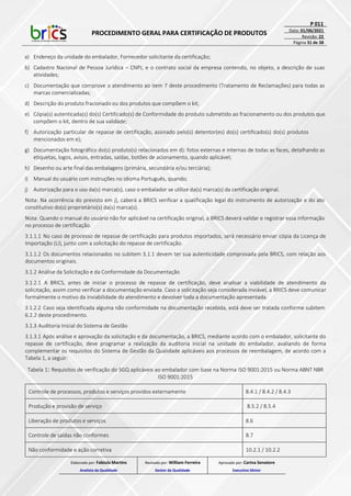 PROCEDIMENTO GERAL PARA CERTIFICAÇÃO DE PRODUTOS
P 011
Data: 01/06/2021
Revisão: 22
Página 31 de 38
a) Endereço da unidade do embalador, Fornecedor solicitante da certificação;
b) Cadastro Nacional de Pessoa Jurídica – CNPJ, e o contrato social da empresa contendo, no objeto, a descrição de suas
atividades;
c) Documentação que comprove o atendimento ao item 7 deste procedimento (Tratamento de Reclamações) para todas as
marcas comercializadas;
d) Descrição do produto fracionado ou dos produtos que compõem o kit;
e) Cópia(s) autenticada(s) do(s) Certificado(s) de Conformidade do produto submetido ao fracionamento ou dos produtos que
compõem o kit, dentro de sua validade;
f) Autorização particular de repasse de certificação, assinado pelo(s) detentor(es) do(s) certificado(s) do(s) produtos
mencionados em e);
g) Documentação fotográfico do(s) produto(s) relacionados em d): fotos externas e internas de todas as faces, detalhando as
etiquetas, logos, avisos, entradas, saídas, botões de acionamento, quando aplicável;
h) Desenho ou arte final das embalagens (primária, secundária e/ou terciária);
i) Manual do usuário com instruções no idioma Português, quando;
j) Autorização para o uso da(s) marca(s), caso o embalador se utilize da(s) marca(s) da certificação original.
Nota: Na ocorrência do previsto em j), caberá a BRICS verificar a qualificação legal do instrumento de autorização e do ato
constitutivo do(s) proprietário(s) da(s) marca(s).
Nota: Quando o manual do usuário não for aplicável na certificação original, a BRICS deverá validar e registrar essa informação
no processo de certificação.
3.1.1.1 No caso de processo de repasse de certificação para produtos importados, será necessário enviar cópia da Licença de
Importação (LI), junto com a solicitação do repasse de certificação.
3.1.1.2 Os documentos relacionados no subitem 3.1.1 devem ter sua autenticidade comprovada pela BRICS, com relação aos
documentos originais.
3.1.2 Análise da Solicitação e da Conformidade da Documentação
3.1.2.1 A BRICS, antes de iniciar o processo de repasse de certificação, deve analisar a viabilidade de atendimento da
solicitação, assim como verificar a documentação enviada. Caso a solicitação seja considerada inviável, a BRICS deve comunicar
formalmente o motivo da inviabilidade do atendimento e devolver toda a documentação apresentada.
3.1.2.2 Caso seja identificada alguma não conformidade na documentação recebida, está deve ser tratada conforme subitem
6.2.2 deste procedimento.
3.1.3 Auditoria Inicial do Sistema de Gestão
3.1.3.1 Após análise e aprovação da solicitação e da documentação, a BRICS, mediante acordo com o embalador, solicitante do
repasse de certificação, deve programar a realização da auditoria inicial na unidade do embalador, avaliando de forma
complementar os requisitos do Sistema de Gestão da Qualidade aplicáveis aos processos de reembalagem, de acordo com a
Tabela 1, a seguir:
Tabela 1: Requisitos de verificação do SGQ aplicáveis ao embalador com base na Norma ISO 9001:2015 ou Norma ABNT NBR
ISO 9001:2015
Controle de processos, produtos e serviços providos externamente 8.4.1 / 8.4.2 / 8.4.3
Produção e provisão de serviço 8.5.2 / 8.5.4
Liberação de produtos e serviços 8.6
Controle de saídas não conformes 8.7
Não conformidade e ação corretiva 10.2.1 / 10.2.2
Elaborado por: Fabiula Martins
Analista da Qualidade
Revisado por: William Ferreira
Gestor da Qualidade
Aprovado por: Carina Senatore
Executivo Sênior
 