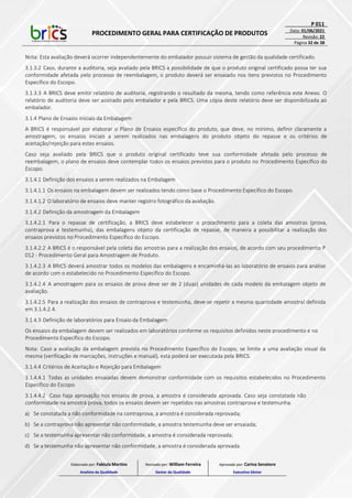 PROCEDIMENTO GERAL PARA CERTIFICAÇÃO DE PRODUTOS
P 011
Data: 01/06/2021
Revisão: 22
Página 32 de 38
Nota: Esta avaliação deverá ocorrer independentemente do embalador possuir sistema de gestão da qualidade certificado.
3.1.3.2 Caso, durante a auditoria, seja avaliado pela BRICS a possibilidade de que o produto original certificado possa ter sua
conformidade afetada pelo processo de reembalagem, o produto deverá ser ensaiado nos itens previstos no Procedimento
Específico do Escopo.
3.1.3.3 A BRICS deve emitir relatório de auditoria, registrando o resultado da mesma, tendo como referência este Anexo. O
relatório de auditoria deve ser assinado pelo embalador e pela BRICS. Uma cópia deste relatório deve ser disponibilizada ao
embalador.
3.1.4 Plano de Ensaios Iniciais da Embalagem
A BRICS é responsável por elaborar o Plano de Ensaios específico do produto, que deve, no mínimo, definir claramente a
amostragem, os ensaios iniciais a serem realizados nas embalagens do produto objeto do repasse e os critérios de
aceitação/rejeição para estes ensaios.
Caso seja avaliado pela BRICS que o produto original certificado teve sua conformidade afetada pelo processo de
reembalagem, o plano de ensaios deve contemplar todos os ensaios previstos para o produto no Procedimento Específico do
Escopo.
3.1.4.1 Definição dos ensaios a serem realizados na Embalagem
3.1.4.1.1 Os ensaios na embalagem devem ser realizados tendo como base o Procedimento Específico do Escopo.
3.1.4.1.2 O laboratório de ensaios deve manter registro fotográfico da avaliação.
3.1.4.2 Definição da amostragem da Embalagem
3.1.4.2.1 Para o repasse de certificação, a BRICS deve estabelecer o procedimento para a coleta das amostras (prova,
contraprova e testemunha), das embalagens objeto da certificação de repasse, de maneira a possibilitar a realização dos
ensaios previstos no Procedimento Específico do Escopo.
3.1.4.2.2 A BRICS é o responsável pela coleta das amostras para a realização dos ensaios, de acordo com seu procedimento P
012 - Procedimento Geral para Amostragem de Produto.
3.1.4.2.3 A BRICS deverá amostrar todos os modelos das embalagens e encaminhá-las ao laboratório de ensaios para análise
de acordo com o estabelecido no Procedimento Específico do Escopo.
3.1.4.2.4 A amostragem para os ensaios de prova deve ser de 2 (duas) unidades de cada modelo da embalagem objeto de
avaliação.
3.1.4.2.5 Para a realização dos ensaios de contraprova e testemunha, deve-se repetir a mesma quantidade amostral definida
em 3.1.4.2.4.
3.1.4.3 Definição de laboratórios para Ensaio da Embalagem
Os ensaios da embalagem devem ser realizados em laboratórios conforme os requisitos definidos neste procedimento e no
Procedimento Específico do Escopo.
Nota: Caso a avaliação da embalagem prevista no Procedimento Específico do Escopo, se limite a uma avaliação visual da
mesma (verificação de marcações, instruções e manual), esta poderá ser executada pela BRICS.
3.1.4.4 Critérios de Aceitação e Rejeição para Embalagem
3.1.4.4.1 Todas as unidades ensaiadas devem demonstrar conformidade com os requisitos estabelecidos no Procedimento
Específico do Escopo.
3.1.4.4.2 Caso haja aprovação nos ensaios de prova, a amostra é considerada aprovada. Caso seja constatada não
conformidade na amostra prova, todos os ensaios devem ser repetidos nas amostras contraprova e testemunha.
a) Se constatada a não conformidade na contraprova, a amostra é considerada reprovada;
b) Se a contraprova não apresentar não conformidade, a amostra testemunha deve ser ensaiada;
c) Se a testemunha apresentar não conformidade, a amostra é considerada reprovada;
d) Se a testemunha não apresentar não conformidade, a amostra é considerada aprovada.
Elaborado por: Fabiula Martins
Analista da Qualidade
Revisado por: William Ferreira
Gestor da Qualidade
Aprovado por: Carina Senatore
Executivo Sênior
 