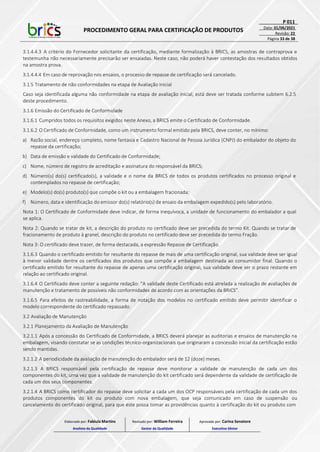 PROCEDIMENTO GERAL PARA CERTIFICAÇÃO DE PRODUTOS
P 011
Data: 01/06/2021
Revisão: 22
Página 33 de 38
3.1.4.4.3 A critério do Fornecedor solicitante da certificação, mediante formalização à BRICS, as amostras de contraprova e
testemunha não necessariamente precisarão ser ensaiadas. Neste caso, não poderá haver contestação dos resultados obtidos
na amostra prova.
3.1.4.4.4 Em caso de reprovação nos ensaios, o processo de repasse de certificação será cancelado.
3.1.5 Tratamento de não conformidades na etapa de Avaliação Inicial
Caso seja identificada alguma não conformidade na etapa de avaliação inicial, está deve ser tratada conforme subitem 6.2.5
deste procedimento.
3.1.6 Emissão do Certificado de Conformidade
3.1.6.1 Cumpridos todos os requisitos exigidos neste Anexo, a BRICS emite o Certificado de Conformidade.
3.1.6.2 O Certificado de Conformidade, como um instrumento formal emitido pela BRICS, deve conter, no mínimo:
a) Razão social, endereço completo, nome fantasia e Cadastro Nacional de Pessoa Jurídica (CNPJ) do embalador do objeto do
repasse da certificação;
b) Data de emissão e validade do Certificado de Conformidade;
c) Nome, número de registro de acreditação e assinatura do responsável da BRICS;
d) Número(s) do(s) certificado(s), a validade e o nome da BRICS de todos os produtos certificados no processo original e
contemplados no repasse de certificação;
e) Modelo(s) do(s) produto(s) que compõe o kit ou a embalagem fracionada;
f) Número, data e identificação do emissor do(s) relatório(s) de ensaio da embalagem expedido(s) pelo laboratório.
Nota 1: O Certificado de Conformidade deve indicar, de forma inequívoca, a unidade de funcionamento do embalador a qual
se aplica.
Nota 2: Quando se tratar de kit, a descrição do produto no certificado deve ser precedida do termo Kit. Quando se tratar de
fracionamento de produto à granel, descrição do produto no certificado deve ser precedida do termo Fração.
Nota 3: O certificado deve trazer, de forma destacada, a expressão Repasse de Certificação.
3.1.6.3 Quando o certificado emitido for resultante do repasse de mais de uma certificação original, sua validade deve ser igual
à menor validade dentre os certificados dos produtos que compõe a embalagem destinada ao consumidor final. Quando o
certificado emitido for resultante do repasse de apenas uma certificação original, sua validade deve ser o prazo restante em
relação ao certificado original.
3.1.6.4 O Certificado deve conter a seguinte redação: “A validade deste Certificado está atrelada à realização de avaliações de
manutenção e tratamento de possíveis não conformidades de acordo com as orientações da BRICS”.
3.1.6.5 Para efeitos de rastreabilidade, a forma de notação dos modelos no certificado emitido deve permitir identificar o
modelo correspondente do certificado repassado.
3.2 Avaliação de Manutenção
3.2.1 Planejamento da Avaliação de Manutenção
3.2.1.1 Após a concessão do Certificado de Conformidade, a BRICS deverá planejar as auditorias e ensaios de manutenção na
embalagem, visando constatar se as condições técnico-organizacionais que originaram a concessão inicial da certificação estão
sendo mantidas.
3.2.1.2 A periodicidade da avaliação de manutenção do embalador será de 12 (doze) meses.
3.2.1.3 A BRICS responsável pela certificação de repasse deve monitorar a validade de manutenção de cada um dos
componentes do kit, uma vez que a validade de manutenção do kit certificado será dependente da validade de certificação de
cada um dos seus componentes.
3.2.1.4 A BRICS como certificador do repasse deve solicitar a cada um dos OCP responsáveis pela certificação de cada um dos
produtos componentes do kit ou produto com nova embalagem, que seja comunicado em caso de suspensão ou
cancelamento do certificado original, para que este possa tomar as providências quanto à certificação do kit ou produto com
Elaborado por: Fabiula Martins
Analista da Qualidade
Revisado por: William Ferreira
Gestor da Qualidade
Aprovado por: Carina Senatore
Executivo Sênior
 