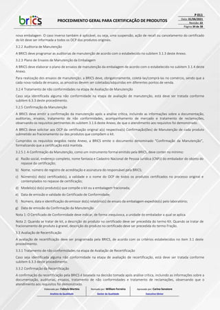 PROCEDIMENTO GERAL PARA CERTIFICAÇÃO DE PRODUTOS
P 011
Data: 01/06/2021
Revisão: 22
Página 34 de 38
nova embalagem. O caso inverso também é aplicável, ou seja, uma suspensão, ação de recall ou cancelamento do certificado
do kit deve ser informada a todos os OCP dos produtos originais.
3.2.2 Auditoria de Manutenção
A BRICS deve programar as auditorias de manutenção de acordo com o estabelecido no subitem 3.1.3 deste Anexo.
3.2.3 Plano de Ensaios de Manutenção da Embalagem
A BRICS deve elaborar o plano de ensaios de manutenção da embalagem de acordo com o estabelecido no subitem 3.1.4 deste
Anexo.
Para realização dos ensaios de manutenção, a BRICS deve, obrigatoriamente, coletá-las/comprá-las no comércio, sendo que a
cada nova rodada de ensaios, as amostras devem ser coletadas/adquiridas em diferentes pontos de venda.
3.2.4 Tratamento de não conformidades na etapa de Avaliação de Manutenção
Caso seja identificada alguma não conformidade na etapa de avaliação de manutenção, está deve ser tratada conforme
subitem 6.3.3 deste procedimento.
3.2.5 Confirmação da Manutenção
A BRICS deve emitir a confirmação da manutenção após a análise crítica, incluindo as informações sobre a documentação,
auditorias, ensaios, tratamento de não conformidades, acompanhamento de mercado e tratamento de reclamações,
observando os requisitos pertinentes do subitem 3.1.6 deste Anexo, de que o atendimento aos requisitos foi demonstrado.
A BRICS deve solicitar aos OCP da certificação original a(s) respectiva(s) Confirmação(ões) de Manutenção de cada produto
submetido ao fracionamento ou dos produtos que compõem o kit.
Cumpridos os requisitos exigidos neste Anexo, a BRICS emite o documento denominado “Confirmação da Manutenção”,
formalizando que a certificação está mantida.
3.2.5.1 A Confirmação da Manutenção, como um instrumento formal emitido pela BRICS, deve conter no mínimo:
a) Razão social, endereço completo, nome fantasia e Cadastro Nacional de Pessoa Jurídica (CNPJ) do embalador do objeto do
repasse da certificação;
b) Nome, número de registro de acreditação e assinatura do responsável pela BRICS;
c) Número(s) do(s) certificado(s), a validade e o nome do OCP de todos os produtos certificados no processo original e
contemplados no repasse de certificação;
d) Modelo(s) do(s) produto(s) que compõe o kit ou a embalagem fracionada;
e) Data de emissão e validade do Certificado de Conformidade;
f) Número, data e identificação do emissor do(s) relatório(s) de ensaio da embalagem expedido(s) pelo laboratório;
g) Data de emissão da Confirmação da Manutenção.
Nota 1: O Certificado de Conformidade deve indicar, de forma inequívoca, a unidade do embalador a qual se aplica.
Nota 2: Quando se tratar de kit, a descrição do produto no certificado deve ser precedida do termo Kit. Quando se tratar de
fracionamento de produto à granel, descrição do produto no certificado deve ser precedida do termo Fração.
3.3 Avaliação de Recertificação
A avaliação de recertificação deve ser programada pela BRICS, de acordo com os critérios estabelecidos no item 3.1 deste
procedimento.
3.3.1 Tratamento de não conformidades na etapa de Avaliação de Recertificação
Caso seja identificada alguma não conformidade na etapa de avaliação de recertificação, está deve ser tratada conforme
subitem 6.3.3 deste procedimento.
3.3.2 Confirmação da Recertificação
A confirmação da recertificação pela BRICS é baseada na decisão tomada após análise crítica, incluindo as informações sobre a
documentação, auditorias, ensaios, tratamento de não conformidades e tratamento de reclamações, observando que o
atendimento aos requisitos foi demonstrado.
Elaborado por: Fabiula Martins
Analista da Qualidade
Revisado por: William Ferreira
Gestor da Qualidade
Aprovado por: Carina Senatore
Executivo Sênior
 