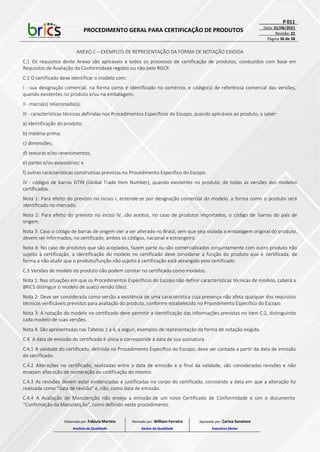 PROCEDIMENTO GERAL PARA CERTIFICAÇÃO DE PRODUTOS
P 011
Data: 01/06/2021
Revisão: 22
Página 36 de 38
ANEXO C – EXEMPLOS DE REPRESENTAÇÃO DA FORMA DE NOTAÇÃO EXIGIDA
C.1 Os requisitos deste Anexo são aplicáveis a todos os processos de certificação de produtos, conduzidos com base em
Requisitos de Avaliação da Conformidade regidos ou não pelo RGCP.
C.2 O certificado deve identificar o modelo com:
I - sua designação comercial, na forma como é identificado no comércio, e código(s) de referência comercial das versões,
quando existentes no produto e/ou na embalagem;
II - marca(s) relacionada(s);
III - características técnicas definidas nos Procedimentos Específicos do Escopo, quando aplicáveis ao produto, a saber:
a) identificação do produto;
b) matéria-prima;
c) dimensões;
d) texturas e/ou revestimentos;
e) partes e/ou assessórios; e
f) outras características construtivas previstas no Procedimento Específico do Escopo.
IV - códigos de barras GTIN (Global Trade Item Number), quando existentes no produto, de todas as versões dos modelos
certificados.
Nota 1: Para efeito do previsto no inciso I, entende-se por designação comercial do modelo, a forma como o produto será
identificado no mercado.
Nota 2: Para efeito do previsto no inciso IV, são aceitos, no caso de produtos importados, o código de barras do país de
origem.
Nota 3: Caso o código de barras de origem vier a ser alterado no Brasil, sem que seja violada a embalagem original do produto,
devem ser informados, no certificado, ambos os códigos, nacional e estrangeiro.
Nota 4: No caso de produtos que são acoplados, fazem parte ou são comercializados conjuntamente com outro produto não
sujeito à certificação, a identificação do modelo no certificado deve considerar a função do produto que é certificada, de
forma a não aludir que o produto/função não sujeito à certificação está abrangido pelo certificado.
C.3 Versões de modelo do produto não podem constar no certificado como modelos.
Nota 1: Nas situações em que os Procedimentos Específicos do Escopo não definir características técnicas de modelo, caberá a
BRICS distinguir o modelo de sua(s) versão (ões).
Nota 2: Deve ser considerada como versão a existência de uma característica cuja presença não afeta qualquer dos requisitos
técnicos verificáveis previstos para avaliação do produto, conforme estabelecido no Procedimento Específico do Escopo.
Nota 3: A notação do modelo no certificado deve permitir a identificação das informações previstas no item C.2, distinguindo
cada modelo de suas versões.
Nota 4: São apresentadas nas Tabelas 1 a 4, a seguir, exemplos de representação da forma de notação exigida.
C.4 A data de emissão do certificado é única e corresponde à data de sua assinatura.
C.4.1 A validade do certificado, definida no Procedimento Específico do Escopo, deve ser contada a partir da data de emissão
do certificado.
C.4.2 Alterações no certificado, realizadas entre a data de emissão e o final da validade, são consideradas revisões e não
ensejam alteração de numeração ou codificação do mesmo.
C.4.3 As revisões devem estar evidenciadas e justificadas no corpo do certificado, constando a data em que a alteração foi
realizada como “data de revisão” e, não, como data de emissão.
C.4.4 A Avaliação de Manutenção não enseja a emissão de um novo Certificado de Conformidade e sim o documento
“Confirmação da Manutenção”, como definido neste procedimento.
Elaborado por: Fabiula Martins
Analista da Qualidade
Revisado por: William Ferreira
Gestor da Qualidade
Aprovado por: Carina Senatore
Executivo Sênior
 