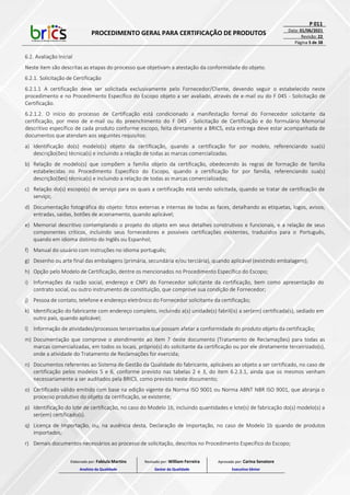 PROCEDIMENTO GERAL PARA CERTIFICAÇÃO DE PRODUTOS
P 011
Data: 01/06/2021
Revisão: 22
Página 5 de 38
6.2. Avaliação Inicial
Neste item são descritas as etapas do processo que objetivam a atestação da conformidade do objeto.
6.2.1. Solicitação de Certificação
6.2.1.1 A certificação deve ser solicitada exclusivamente pelo Fornecedor/Cliente, devendo seguir o estabelecido neste
procedimento e no Procedimento Específico do Escopo objeto a ser avaliado, através de e-mail ou do F 045 - Solicitação de
Certificação.
6.2.1.2. O início do processo de Certificação está condicionado a manifestação formal do Fornecedor solicitante da
certificação, por meio de e-mail ou do preenchimento do F 045 - Solicitação de Certificação e do formulário Memorial
descritivo específico de cada produto conforme escopo, feita diretamente a BRICS, esta entrega deve estar acompanhada de
documentos que atendam aos seguintes requisitos:
a) Identificação do(s) modelo(s) objeto da certificação, quando a certificação for por modelo, referenciando sua(s)
descrição(ões) técnica(s) e incluindo a relação de todas as marcas comercializadas.
b) Relação de modelo(s) que compõem a família objeto da certificação, obedecendo às regras de formação de família
estabelecidas no Procedimento Específico do Escopo, quando a certificação for por família, referenciando sua(s)
descrição(ões) técnica(s) e incluindo a relação de todas as marcas comercializadas;
c) Relação do(s) escopo(s) de serviço para os quais a certificação está sendo solicitada, quando se tratar de certificação de
serviço;
d) Documentação fotográfica do objeto: fotos externas e internas de todas as faces, detalhando as etiquetas, logos, avisos,
entradas, saídas, botões de acionamento, quando aplicável;
e) Memorial descritivo contemplando o projeto do objeto em seus detalhes construtivos e funcionais, e a relação de seus
componentes críticos, incluindo seus fornecedores e possíveis certificações existentes, traduzidos para o Português,
quando em idioma distinto do Inglês ou Espanhol;
f) Manual do usuário com instruções no idioma português;
g) Desenho ou arte final das embalagens (primária, secundária e/ou terciária), quando aplicável (existindo embalagem);
h) Opção pelo Modelo de Certificação, dentre os mencionados no Procedimento Específico do Escopo;
i) Informações da razão social, endereço e CNPJ do Fornecedor solicitante da certificação, bem como apresentação do
contrato social, ou outro instrumento de constituição, que comprove sua condição de Fornecedor;
j) Pessoa de contato, telefone e endereço eletrônico do Fornecedor solicitante da certificação;
k) Identificação do fabricante com endereço completo, incluindo a(s) unidade(s) fabril(is) a ser(em) certificada(s), sediado em
outro país, quando aplicável;
l) Informação de atividades/processos terceirizados que possam afetar a conformidade do produto objeto da certificação;
m) Documentação que comprove o atendimento ao item 7 deste documento (Tratamento de Reclamações) para todas as
marcas comercializadas, em todos os locais, próprio(s) do solicitante da certificação ou por ele diretamente terceirizado(s),
onde a atividade do Tratamento de Reclamações for exercida;
n) Documentos referentes ao Sistema de Gestão da Qualidade do fabricante, aplicáveis ao objeto a ser certificado, no caso de
certificação pelos modelos 5 e 6, conforme previsto nas tabelas 2 e 3, do item 6.2.3.1, ainda que os mesmos venham
necessariamente a ser auditados pela BRICS, como previsto neste documento;
o) Certificado válido emitido com base na edição vigente da Norma ISO 9001 ou Norma ABNT NBR ISO 9001, que abranja o
processo produtivo do objeto da certificação, se existente;
p) Identificação do lote de certificação, no caso do Modelo 1b, incluindo quantidades e lote(s) de fabricação do(s) modelo(s) a
ser(em) certificado(s).
q) Licença de Importação, ou, na ausência desta, Declaração de Importação, no caso de Modelo 1b quando de produtos
importados;
r) Demais documentos necessários ao processo de solicitação, descritos no Procedimento Específico do Escopo;
Elaborado por: Fabiula Martins
Analista da Qualidade
Revisado por: William Ferreira
Gestor da Qualidade
Aprovado por: Carina Senatore
Executivo Sênior
 