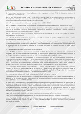 PROCEDIMENTO GERAL PARA CERTIFICAÇÃO DE PRODUTOS
P 011
Data: 01/06/2021
Revisão: 22
Página 6 de 38
s) Documentação que comprove a classificação como micro e pequena empresa - MPE, do fabricante, solicitante da
certificação, quando aplicável.
Nota 1: Caso a(s) marca(s) referidas em a) e b) não seja(m) de propriedade do Fornecedor solicitante da certificação, ele
deverá possuir autorização para o uso da(s) mesma(s). Caberá a BRICS verificar a qualificação legal do instrumento de
autorização e do ato constitutivo do(s) proprietário(s) da(s) marca(s).
Nota 2: As fotos mencionadas em d) devem ter resolução mínima de 800 x 600 dpi.
Nota 3: Cabe a BRICS avaliar a relação dos componentes considerados críticos mencionados em e), podendo incluir outros.
Nota 4: Entende-se por Manual do Usuário, mencionado em f), as informações sobre o produto que dizem respeito a:
instrução de montagem, instalação, desmontagem, desinstalação, manuseio, funcionamento, limpeza, conservação,
advertências e outras informações relevantes para o usuário.
Nota 5: A documentação referida na alínea "m" fica dispensada de apresentação no caso de o OCP optar por realizar a
auditoria prevista no subitem 7.3.
6.2.1.3 Quando, devido às características do produto, o manual do usuário não for aplicável, a BRICS deverá validar e registrar
essa informação no processo de certificação.
6.2.1.4 Caso o Fornecedor solicitante da certificação seja um integrador, embalador e/ou distribuidor que efetue modificações
na embalagem do produto já certificado ou que alterem a forma de apresentação para comercialização do produto em relação
ao processo original de certificação, a solicitação da certificação deve seguir os requisitos definidos no Anexo B deste
procedimento.
6.2.2. Análise da Solicitação e da Conformidade da Documentação
6.2.2.1 A BRICS, ao receber a documentação especificada em 6.2.1, deve realizar uma análise quanto à pertinência da
solicitação, além de uma avaliação da conformidade da documentação encaminhada pelo Fornecedor solicitante da
certificação, este registro é realizado no formulário F 236 - Formulário Geral de Certificação de Produto.
6.2.2.2 Caso seja identificada não conformidade na documentação recebida, está deve ser formalmente encaminhada ao
Fornecedor solicitante da certificação para a sua correção e devida formalização junto a BRICS, através da emissão do registro
F 031 - Registro de Não Conformidade visando evidenciar a implementação da(s) mesma(s) para nova análise. Após análise
crítica e os resultados de tratamento da não conformidade serem considerados satisfatórios, a BRICS deverá completar os
demais campos do F 031 - Registro de Não Conformidade e manter o registro anexo ao processo de certificação.
6.2.2.3 Caso algum dos documentos mencionados em 6.2.1 não seja apresentado em sua forma definitiva pelo Fornecedor
solicitante da certificação, quando da entrega da documentação, e desde que este fato não interfira nas demais etapas do
processo de Avaliação Inicial, este fato deve ser explicitado pela BRICS e a conclusão da certificação só se dará quando todos
os documentos estiverem em sua forma final e devidamente aprovados pela BRICS.
6.2.3 Auditoria Inicial do Sistema de Gestão da Qualidade e Avaliação do Processo Produtivo
A auditoria do SGQ deve ser realizada sempre que o modelo de certificação escolhido assim o definir, independentemente do
fabricante ou do prestador de serviço possuir Sistema de Gestão da Qualidade certificado com base na edição vigente da
Norma ISO 9001 ou Norma ABNT NBR ISO 9001.
De acordo com o modelo adotado, a BRICS avalia os documentos e registros do SGQ, e realiza auditoria nas dependências do
prestador de serviço ou da unidade fabril, com o objetivo de verificar a conformidade do processo produtivo, incluindo
instalações e capacitação do pessoal. A auditoria do SGQ deve buscar a demonstração objetiva de que o processo produtivo se
encontra sistematizado e monitorado de forma eficaz, fornecendo evidências do atendimento aos requisitos de produto
estabelecidos no Procedimento Específico do Escopo. Desta forma, os requisitos do SGQ são complementares aos requisitos
definidos no Procedimento Específico do Escopo.
Registros da conformidade no atendimento destes requisitos devem ser obtidos de forma consistente.
A data da visita para a auditoria deve ser agendada em comum acordo com o Fornecedor solicitante da certificação.
6.2.3.1 A avaliação do SGQ deve ser feita pela BRICS com base na abrangência do processo de certificação e conforme os
requisitos da edição vigente da Norma ISO 9001 ou Norma ABNT NBR ISO 9001, tendo como requisitos mínimos os definidos
nas Tabelas 2 e 3 a seguir:
Elaborado por: Fabiula Martins
Analista da Qualidade
Revisado por: William Ferreira
Gestor da Qualidade
Aprovado por: Carina Senatore
Executivo Sênior
 