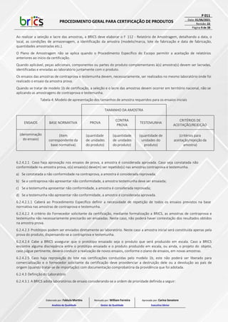 PROCEDIMENTO GERAL PARA CERTIFICAÇÃO DE PRODUTOS
P 011
Data: 01/06/2021
Revisão: 22
Página 9 de 38
Ao realizar a seleção e lacre das amostras, a BRICS deve elaborar o F 112 - Relatório de Amostragem, detalhando a data, o
local, as condições de armazenagem, a identificação da amostra (modelo/marca, lote de fabricação e data de fabricação,
quantidades amostradas etc.).
O Plano de Amostragem não se aplica quando o Procedimento Específico do Escopo permitir a aceitação de relatórios
anteriores ao início da certificação.
Quando aplicável, peças adicionais, componentes ou partes do produto complementares à(s) amostra(s) devem ser lacradas,
identificadas e enviadas ao laboratório juntamente com o produto.
Os ensaios das amostras de contraprova e testemunha devem, necessariamente, ser realizados no mesmo laboratório onde foi
realizado o ensaio da amostra prova.
Quando se tratar de modelo 1b de certificação, a seleção e o lacre das amostras devem ocorrer em território nacional, não se
aplicando as amostragens de contraprova e testemunha.
Tabela 4: Modelo de apresentação dos tamanhos de amostra requeridos para os ensaios iniciais
TAMANHO DA AMOSTRA
ENSAIOS BASE NORMATIVA PROVA
CONTRA
PROVA
TESTEMUNHA
CRITÉRIOS DE
ACEITAÇÃO/REJEIÇÃO
(denominação
do ensaio)
(Item
correspondente da
base normativa)
(quantidade
de unidades
do produto)
(quantidade
de unidades
do produto)
(quantidade de
unidades do
produto)
(critérios para
aceitação/rejeição da
amostra)
6.2.4.2.1 Caso haja aprovação nos ensaios de prova, a amostra é considerada aprovada. Caso seja constatada não
conformidade na amostra prova, o(s) ensaio(s) deve(m) ser repetido(s) nas amostras contraprova e testemunha.
a) Se constatada a não conformidade na contraprova, a amostra é considerada reprovada;
b) Se a contraprova não apresentar não conformidade, a amostra testemunha deve ser ensaiada;
c) Se a testemunha apresentar não conformidade, a amostra é considerada reprovada;
d) Se a testemunha não apresentar não conformidade, a amostra é considerada aprovada.
6.2.4.2.1.1 Caberá ao Procedimento Específico definir a necessidade de repetição de todos os ensaios previstos na base
normativa nas amostras de contraprova e testemunha.
6.2.4.2.2 A critério do Fornecedor solicitante da certificação, mediante formalização a BRICS, as amostras de contraprova e
testemunha não necessariamente precisarão ser ensaiadas. Neste caso, não poderá haver contestação dos resultados obtidos
na amostra prova.
6.2.4.2.3 Protótipos podem ser enviados diretamente ao laboratório. Neste caso a amostra inicial será constituída apenas pela
prova do produto, dispensando-se a contraprova e testemunha.
6.2.4.2.4 Cabe a BRICS assegurar que o protótipo ensaiado seja o produto que será produzido em escala. Caso a BRICS
encontre alguma discrepância entre o protótipo ensaiado e o produto produzido em escala, ou ainda, o projeto do objeto,
caso julgue pertinente, deverá conduzir a realização de novos ensaios, conforme o plano de ensaios, em novas amostras.
6.2.4.2.5 Caso haja reprovação do lote nas certificações conduzidas pelo modelo 1b, este não poderá ser liberado para
comercialização e o fornecedor solicitante da certificação deve providenciar a destruição dele ou a devolução ao país de
origem (quando tratar-se de importação) com documentação comprobatória da providência que foi adotada.
6.2.4.3 Definição do Laboratório
6.2.4.3.1 A BRICS adota laboratórios de ensaio considerando-se a ordem de prioridade definida a seguir:
Elaborado por: Fabiula Martins
Analista da Qualidade
Revisado por: William Ferreira
Gestor da Qualidade
Aprovado por: Carina Senatore
Executivo Sênior
 