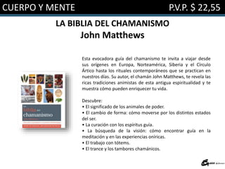 CUERPO Y MENTE P.V.P. $ 22,55
LA BIBLIA DEL CHAMANISMO
John Matthews
Esta evocadora guía del chamanismo te invita a viajar desde
sus orígenes en Europa, Norteamérica, Siberia y el Círculo
Ártico hasta los rituales contemporáneos que se practican en
nuestros días. Su autor, el chamán John Matthews, te revela las
ricas tradiciones animistas de esta antigua espiritualidad y te
muestra cómo pueden enriquecer tu vida.
Descubre:
• El significado de los animales de poder.
• El cambio de forma: cómo moverse por los distintos estados
del ser.
• La curación con los espíritus guía.
• La búsqueda de la visión: cómo encontrar guía en la
meditación y en las experiencias oníricas.
• El trabajo con tótems.
• El trance y los tambores chamánicos.
 
