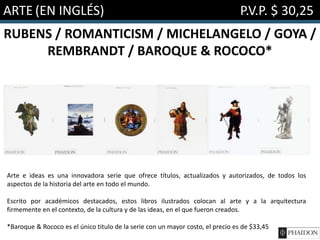 ARTE (EN INGLÉS) P.V.P. $ 30,25
RUBENS / ROMANTICISM / MICHELANGELO / GOYA /
REMBRANDT / BAROQUE & ROCOCO*
Arte e ideas es una innovadora serie que ofrece títulos, actualizados y autorizados, de todos los
aspectos de la historia del arte en todo el mundo.
Escrito por académicos destacados, estos libros ilustrados colocan al arte y a la arquitectura
firmemente en el contexto, de la cultura y de las ideas, en el que fueron creados.
*Baroque & Rococo es el único titulo de la serie con un mayor costo, el precio es de $33,45
 