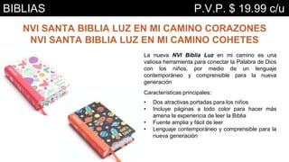 NVI SANTA BIBLIA LUZ EN MI CAMINO CORAZONES
NVI SANTA BIBLIA LUZ EN MI CAMINO COHETES
La nueva NVI Biblia Luz en mi camino es una
valiosa herramienta para conectar la Palabra de Dios
con los niños, por medio de un lenguaje
contemporáneo y comprensible para la nueva
generación
Características principales:
• Dos atractivas portadas para los niños
• Incluye páginas a todo color para hacer más
amena la experiencia de leer la Biblia
• Fuente amplia y fácil de leer
• Lenguaje contemporáneo y comprensible para la
nueva generación
BIBLIAS P.V.P. $ 19.99 c/u
 