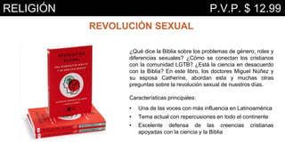 REVOLUCIÓN SEXUAL
¿Qué dice la Biblia sobre los problemas de género, roles y
diferencias sexuales? ¿Cómo se conectan los cristianos
con la comunidad LGTB? ¿Está la ciencia en desacuerdo
con la Biblia? En este libro, los doctores Miguel Núñez y
su esposa Catherine, abordan esta y muchas otras
preguntas sobre la revolución sexual de nuestros días.
Características principales:
• Una de las voces con más influencia en Latinoamérica
• Tema actual con repercusiones en todo el continente
• Excelente defensa de las creencias cristianas
apoyadas con la ciencia y la Biblia
RELIGIÓN P.V.P. $ 12.99
 