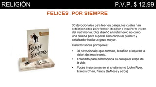 FELICES POR SIEMPRE
30 devocionales para leer en pareja, los cuales han
sido diseñados para formar, desafiar e inspirar la visión
del matrimonio. Dios diseñó el matrimonio no como
una prueba para superar sino como un puntero y
catalizador hacia un gozo mayor.
Características principales:
• 30 devocionales que forman, desafían e inspiran la
visión del matrimonio.
• Enfocado para matrimonios en cualquier etapa de
la vida
• Voces importantes en el cristianismo (John Piper,
Francis Chan, Nancy DeMoss y otros)
RELIGIÓN P.V.P. $ 12.99
 