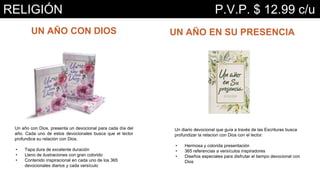UN AÑO CON DIOS
Un año con Dios, presenta un devocional para cada día del
año. Cada uno de estos devocionales busca que el lector
profundice su relación con Dios.
• Tapa dura de excelente duración
• Lleno de ilustraciones con gran colorido
• Contenido inspiracional en cada uno de los 365
devocionales diarios y cada versículo
UN AÑO EN SU PRESENCIA
Un diario devocional que guía a través de las Escrituras busca
profundizar la relacion con Dios con el lector.
• Hermosa y colorida presentación
• 365 referencias a versículos inspiradores
• Diseños especiales para disfrutar el tiempo devocional con
Dios
RELIGIÓN P.V.P. $ 12.99 c/u
 