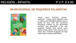 MI DEVOCIONAL DE PEQUEÑAS PALABRITAS
"Jesús", "gozo", "promesa", "oración",
"alabanza"... suenan como palabritas, pero
en verdad ¡son GRANDES palabras para el
pueblo de Dios! Este libro devocional
dulcemente ilustrado es una oportunidad
excelente para presentarlo a los más
pequeños. Perfecto para incluirlo como
regalo de baby shower. Para niños de uno a
cuatro años. Contiene 38 páginas con tapa
acolchonada, creado por B&H Niños.
RELIGIÓN - INFANTIL P.V.P. $ 9.99
 