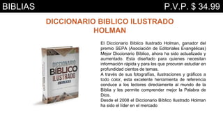 DICCIONARIO BIBLICO ILUSTRADO
HOLMAN
El Diccionario Bíblico Ilustrado Holman, ganador del
premio SEPA (Asociación de Editoriales Evangélicas)
Mejor Diccionario Bíblico, ahora ha sido actualizado y
aumentado. Esta diseñado para quienes necesitan
información rápida y para los que procuran estudiar en
profundidad cientos de temas.
A través de sus fotografías, ilustraciones y gráficos a
todo color, esta excelente herramienta de referencia
conduce a los lectores directamente al mundo de la
Biblia y les permite comprender mejor la Palabra de
Dios.
Desde el 2008 el Diccionario Bíblico Ilustrado Holman
ha sido el líder en el mercado
BIBLIAS P.V.P. $ 34.99
 