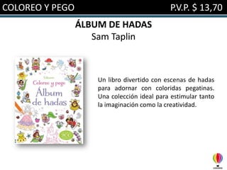 COLOREO Y PEGO

P.V.P. $ 13,70
ÁLBUM DE HADAS
Sam Taplin

Un libro divertido con escenas de hadas
para adornar con coloridas pegatinas.
Una colección ideal para estimular tanto
la imaginación como la creatividad.

 